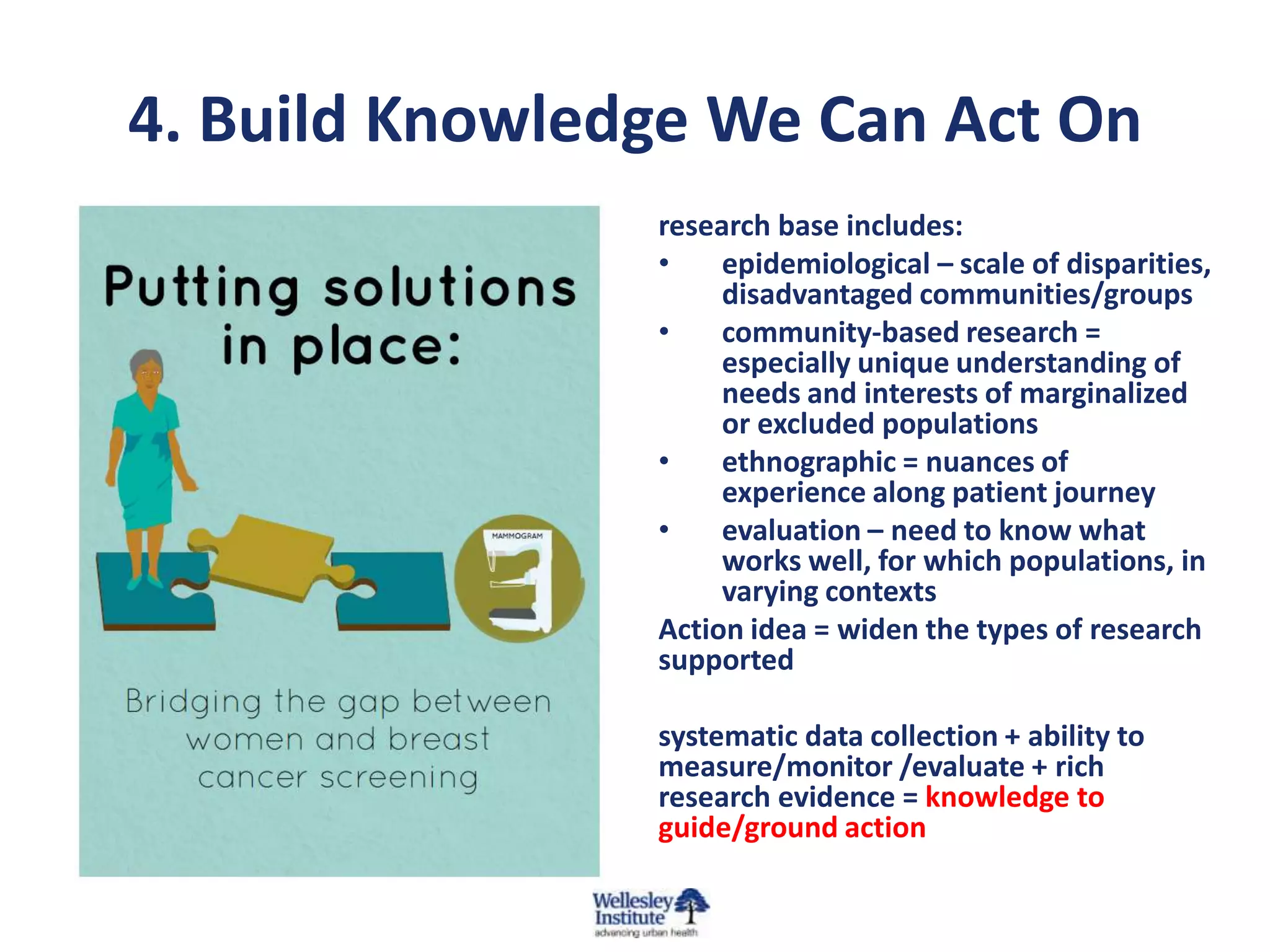 4. Build Knowledge We Can Act On
research base includes:
•
epidemiological – scale of disparities,
disadvantaged communities/groups
•
community-based research =
especially unique understanding of
needs and interests of marginalized
or excluded populations
•
ethnographic = nuances of
experience along patient journey
•
evaluation – need to know what
works well, for which populations, in
varying contexts
Action idea = widen the types of research
supported
systematic data collection + ability to
measure/monitor /evaluate + rich
research evidence = knowledge to
guide/ground action

 