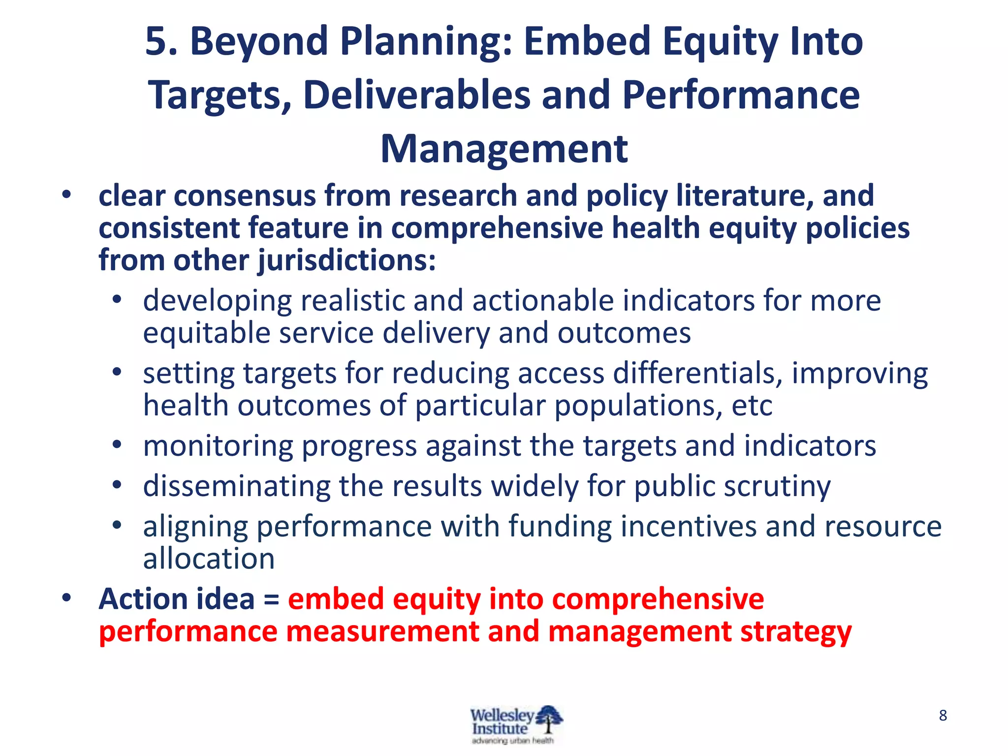 5. Beyond Planning: Embed Equity Into
Targets, Deliverables and Performance
Management
• clear consensus from research and policy literature, and
consistent feature in comprehensive health equity policies
from other jurisdictions:
• developing realistic and actionable indicators for more
equitable service delivery and outcomes
• setting targets for reducing access differentials, improving
health outcomes of particular populations, etc
• monitoring progress against the targets and indicators
• disseminating the results widely for public scrutiny
• aligning performance with funding incentives and resource
allocation
• Action idea = embed equity into comprehensive
performance measurement and management strategy
8

 