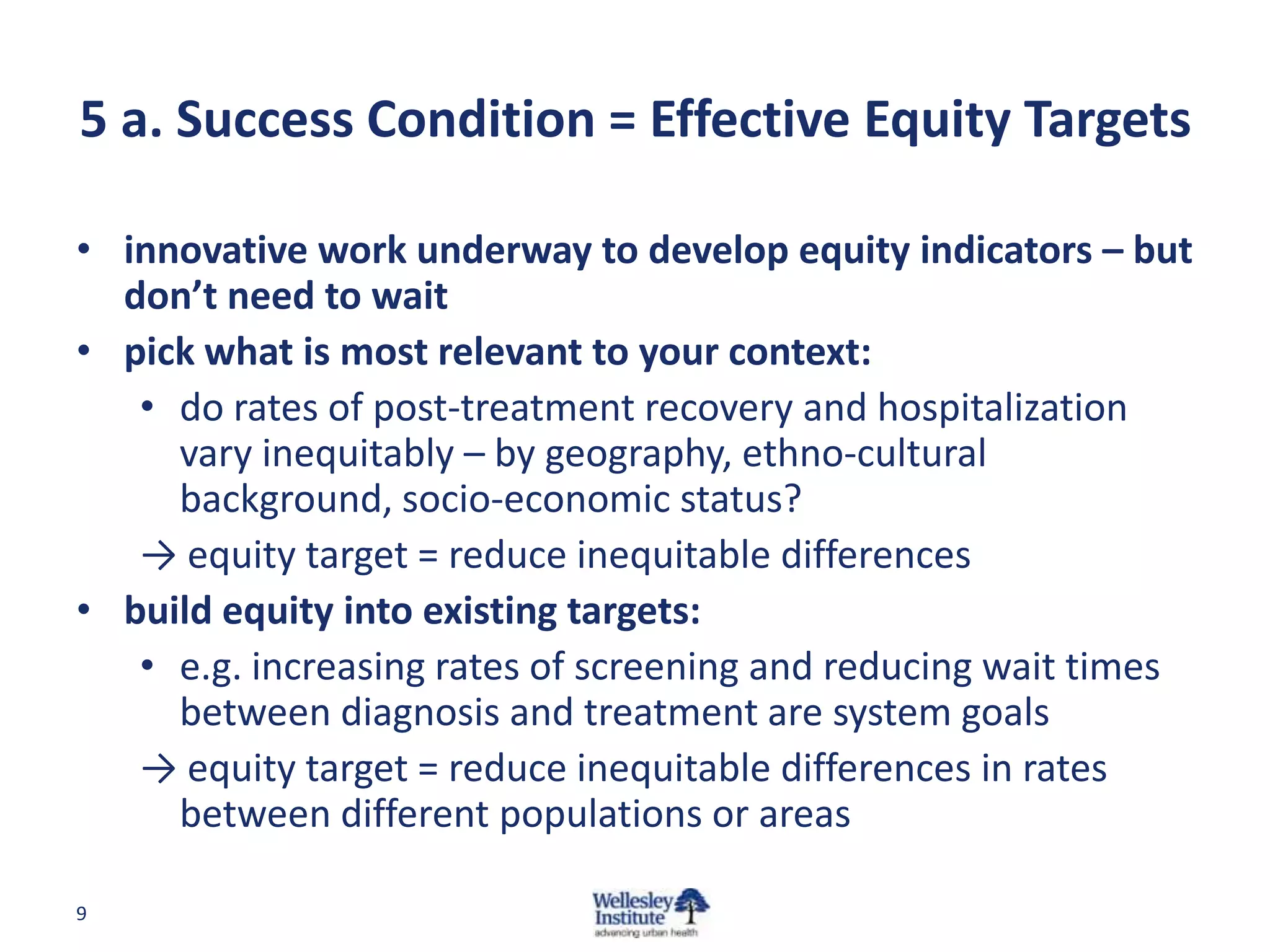 5 a. Success Condition = Effective Equity Targets
• innovative work underway to develop equity indicators – but
don’t need to wait
• pick what is most relevant to your context:
• do rates of post-treatment recovery and hospitalization
vary inequitably – by geography, ethno-cultural
background, socio-economic status?
→ equity target = reduce inequitable differences
• build equity into existing targets:
• e.g. increasing rates of screening and reducing wait times
between diagnosis and treatment are system goals
→ equity target = reduce inequitable differences in rates
between different populations or areas
9

 