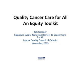 Quality Cancer Care for All
An Equity Toolkit
Bob Gardner
Signature Event: Removing Barriers to Cancer Care
for All
Cancer Quality Council of Ontario
November, 2013

 