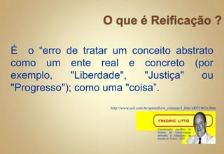 É o “erro de tratar um conceito abstrato
como um ente real e concreto (por
exemplo, "Liberdade", "Justiça" ou
"Progresso"); como uma "coisa”.
http://www.uol.com.br/aprendiz/n_colunas/f_litto/id021002a.htm
Coordenador científico do
Núcleo de Comunicação
Aplicada à Educação da
Escola do Futuro - USP.
 