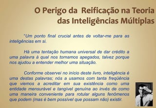 “Um ponto final crucial antes de voltar-me para as
inteligências em si.
Há uma tentação humana universal de dar crédito a
uma palavra à qual nos tornamos apegados, talvez porque
nos ajudou a entender melhor uma situação.
Conforme observei no início deste livro, inteligência é
uma destas palavras; nós a usamos com tanta freqüência
que viemos a acreditar em sua existência como uma
entidade mensurável e tangível genuína ao invés de como
uma maneira conveniente para rotular alguns fenômenos
que podem (mas é bem possível que possam não) existir.
 