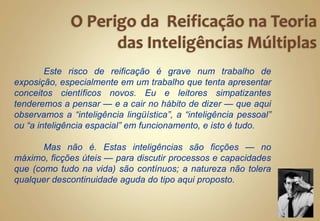 Este risco de reificação é grave num trabalho de
exposição, especialmente em um trabalho que tenta apresentar
conceitos científicos novos. Eu e leitores simpatizantes
tenderemos a pensar — e a cair no hábito de dizer — que aqui
observamos a “inteligência lingüística”, a “inteligência pessoal”
ou “a inteligência espacial” em funcionamento, e isto é tudo.
Mas não é. Estas inteligências são ficções — no
máximo, ficções úteis — para discutir processos e capacidades
que (como tudo na vida) são contínuos; a natureza não tolera
qualquer descontinuidade aguda do tipo aqui proposto.
 