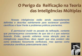 Nossas inteligências estão sendo separadamente
definidas e descritas estritamente para esclarecer questões
científicas e fazer frente a problemas práticos prementes.
É permissível incidir no pecado da reificação, contanto
que permaneçamos conscientes de que isto é o que estamos
fazendo. Então, quando voltamos nossa atenção para as
inteligências específicas, devo repetir que elas existem não
como entidades fisicamente verificáveis, mas apenas como
construtos científicos potencialmente úteis.”
 