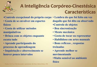 •Controle excepcional do próprio corpo
• Gosta de se envolver em esportes
físicos
• Gosta de utilizar métodos
manipulativos
• Brinca com os objetos enquanto
escuta tudo
• Aprende participando do
processo de aprendizagem
• Inquietação e aborrecimento se
houver pouco intervalos
• Lembra do que foi feito em vez
daquilo que foi dito ou observado
•Controle de objetos
• Boa sincronização
• Mente mecânica
• Gosta de tocar ou representar
• Habilidoso em artes manuais
• Bons reflexos , respostas
treinadas
• Aprende melhor se
movimentando
•Muito sensível ao ambiente
físico
Dryden, G & Vos, J: Revolucionando o aprendizado, São Paulo, Makron Books, 1996
 