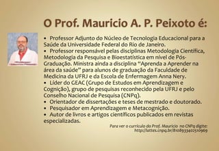  Professor Adjunto do Núcleo de Tecnologia Educacional para a
Saúde da Universidade Federal do Rio de Janeiro.
 Professor responsável pelas disciplinas Metodologia Científica,
Metodologia da Pesquisa e Bioestatística em nível de Pós-
Graduação. Ministra ainda a disciplina “Aprenda a Aprender na
área da saúde” para alunos de graduação da Faculdade de
Medicina da UFRJ e da Escola de Enfermagem Anna Nery.
 Líder do GEAC (Grupo de Estudos em Aprendizagem e
Cognição), grupo de pesquisas reconhecido pela UFRJ e pelo
Conselho Nacional de Pesquisa (CNPq).
 Orientador de dissertações e teses de mestrado e doutorado.
 Pesquisador em Aprendizagem e Metacognição.
 Autor de livros e artigos científicos publicados em revistas
especializadas.
Para ver o currículo do Prof. Mauricio no CNPq digite:
http://lattes.cnpq.br/8108933402510969
 