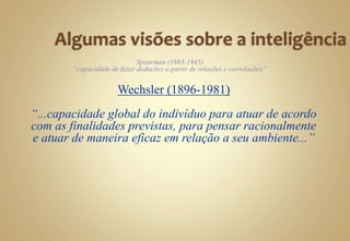 Spearman (1863-1945)
“capacidade de fazer deduções a partir de relações e correlações”
Wechsler (1896-1981)
“...capacidade global do indivíduo para atuar de acordo
com as finalidades previstas, para pensar racionalmente
e atuar de maneira eficaz em relação a seu ambiente...”
 