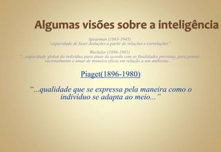 Spearman (1863-1945)
“capacidade de fazer deduções a partir de relações e correlações”
Wechsler (1896-1981)
“...capacidade global do indivíduo para atuar de acordo com as finalidades previstas, para pensar
racionalmente e atuar de maneira eficaz em relação a seu ambiente...”
Piaget(1896-1980)
“...qualidade que se expressa pela maneira como o
indivíduo se adapta ao meio...”
 