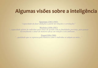 Spearman (1863-1945)
“capacidade de fazer deduções a partir de relações e correlações”
Wechsler (1896-1981)
“...capacidade global do indivíduo para atuar de acordo com as finalidades previstas, para pensar
racionalmente e atuar de maneira eficaz em relação a seu ambiente...”
Piaget(1896-1980)
“...qualidade que se expressa pela maneira como o indivíduo se adapta ao meio...”
 