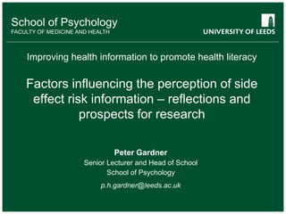 School of Psychology
FACULTY OF MEDICINE AND HEALTH
Improving health information to promote health literacy
Factors influencing the perception of side
effect risk information – reflections and
prospects for research
Peter Gardner
Senior Lecturer and Head of School
School of Psychology
p.h.gardner@leeds.ac.uk
 