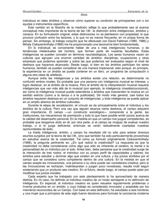 Howard Gardner                                                                  Estructuras de la
                                            Mente

individuos en tales ámbitos y observar cómo superan su condición de principiantes con o sin
ayudas o instrumentos específicos.
     Este cambio en la filosofía de la medición refleja lo que probablemente sea el avance
conceptual más importante de la teoría de las I.M.: la distinción entre inteligencias, ámbitos y
campos. En su formulación original, estas distinciones no se plantearon con propiedad, lo que
provocó confusión entre los lectores, y lo que no es menos frecuente, en mi propia forma de
pensar. Sin embargo, el trabajo conjunto que he efectuado con David Feldman (1980, 1986) y
Mihaly Csikszentmihalyi (1988) me ha proporcionado una taxonomía bien fundamentada.
     En lo individual, es conveniente hablar de una o más inteligencias humanas, o de
tendencias intelectuales del hombre, que forman parte de nuestras facultades. Estas
inteligencias se pueden concebir en términos neurobiológicos. Los seres humanos nacen en
culturas que agrupan una enorme cantidad de ámbitos: disciplinas, ocupaciones y otras
empresas que podemos aprender y sobre las que podemos ser evaluados según el nivel de
destreza que hayamos alcanzado. Desde luego, si bien en los ámbitos participan los seres
humanos, también se pueden considerar de una manera impersonal: esto porque, en principio,
la experiencia en un ámbito se puede contener en un libro, un programa de computación o
alguna otra clase de artefacto.
     Aunque entre las inteligencias y los ámbitos existe una relación, es determinante no
confundir ambos niveles. Es probable que una persona con inteligencia musical se interese, y
logre destacar, en el ámbito de la música. Pero el ámbito de la interpretación musical requiere
inteligencias que van más allá de lo musical (por ejemplo, la inteligencia cinestésicocorporal),
así como la inteligencia musical puede extenderse a ámbitos que trascienden la música en un
sentido estricto (como a la danza o a la publicidad). De modo más general, casi todos los
ámbitos requieren destreza en un conjunto de inteligencias; y toda inteligencia se puede aplicar
en un amplio abanico de ámbitos culturales.
     Durante la etapa de socialización, el vínculo se da principalmente entre el individuo y los
ámbitos de la cultura. Pero una vez que alguien alcanza cierta destreza, el campo adquiere
gran importancia. El campo —un constructo sociológico— comprende a la gente, las
instituciones, los mecanismos de premiación y todo lo que hace posible emitir juicios acerca de
la calidad del desempeño personal. En la medida en que un campo nos juzgue competentes, es
probable que tengamos éxito en él; por otra parte, si el campo es incapaz de evaluar nuestro
trabajo, o si lo juzga deficiente, entonces se verán radicalmente coartadas nuestras
oportunidades de éxito.
     La triada inteligencia, ámbito, y campo ha resultado útil no sólo para aclarar diversos
asuntos surgidos por la teoría de las I.M., sino que también ha sido particularmente provechosa
en estudios acerca de la creatividad. Tal como ya formuló originalmente Csikszentmihalyi
(1988), la pregunta pertinente es: ¿En qué radica la creatividad? La respuesta es que la
creatividad no debe considerarse como algo que sólo es inherente al cerebro, la mente o la
personalidad de un individuo por sí solo. Antes bien, debe pensarse que la creatividad surge de
la interacción de tres nodos: el individuo con su propio perfil de capacidades y valores; los
ámbitos para estudiar y dominar algo que existen en una cultura; y los juicios emitidos por el
campo que se considera como competente dentro de una cultura. En la medida en que el
campo acepte las innovaciones, una persona o su obra puede ser considerara creativa; pero si
las innovaciones se rechazan, malinterpretan o juzgan poco novedosas, resulta inútil seguir
sosteniendo que un producto sea creativo. En el futuro, desde luego, el campo puede optar por
modificar sus juicios iniciales.
     Cada experto que ha trabajado con este planteamiento lo ha aprovechado de manera
distinta. En mi caso, he definido al individuo creativo de un modo semejante a mi definición de
inteligencia. En especial, el individuo creativo es quien resuelve regularmente problemas o
inventa productos en un ámbito, y cuyo trabajo es considerado innovador y aceptable por los
miembros reconocidos de un Campo. Con base en esta definición, he estudiado a seis hombres
y una mujer que a principios de este siglo fueron decisivos para formular la conciencia moderna

                                             10
 