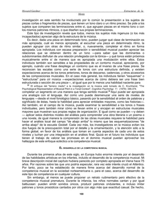 Howard Gardner                                                                          Estructuras de la
                                                Mente

investigación en este sentido ha involucrado por lo común la presentación a los sujetos de
piezas cortas o fragmentos de piezas, que tienen un tono claro o un ritmo preciso. Se pide a los
sujetos que comparen las terminaciones entre sí, que agrupen piezas en el mismo tono o con
los mismos patrones rítmicos, o que diseñen sus propias terminaciones.
     Este tipo de investigación revela que todos, menos los sujetos más ingenuos (o los más
incapacitados) aprecian algo de la estructura de la música.
     Es decir, dada una pieza en determinado tono, pueden juzgar qué clase de terminación es
más apropiada, cuál es menos apropiada; al escuchar una pieza en determinado ritmo, la
pueden agrupar con otras de ritmo similar, o, nuevamente, completar el ritmo en forma
apropiada. Los individuos con escasa preparación o sensibilidad musical pueden apreciar las
relaciones que se obtienen dentro de un tono —para saber que las dominantes o
subdominantes disfrutan de una relación privilegiada con la tónica— y qué tonos están próximos
musicalmente entre sí de manera que es apropiada una modulación entre ellos. Estos
individuos también son sensibles a las propiedades de un contorno musical, apreciando, por
ejemplo, cuándo una frase despliega un contorno que es el inverso de una frase previa. Se
reconocen las escalas como una serie de tonos con una estructura definida, y existen
expectaciones acerca de los tonos anteriores, tonos de descanso, cadencias, y otros accesorios
de las composiciones musicales. En el caso más general, los individuos tienen "esquemas" o
"estructuras" para oír música —expectaciones acerca de cómo debiera ser una frase bien
estructurada o sección de una pieza—, al igual que por lo menos una habilidad naciente para
    22
       El enfoque del "terreno medio" a la investigación en la música está tomado de C. Krumhansl, "The
Psychological Representation of Musical Pitch in a Tonal Context", Cognitive Psychohgy 11 (1979): 346-374.
completar un segmento en una manera que tenga sentido musical. 23 Aquí puede ser apropiada
una analogía con el lenguaje. Así como uno puede desmenuzar una serie de niveles de
lenguajes —desde el nivel fonológico básico, pasando por la sensibilidad al orden de palabras y
significado de éstas, hasta la habilidad para apreciar entidades mayores, como las historias—.
Así también, en el campo de la música, puede examinar la sensibilidad a los tonos o frases
individuales, pero también mirar cómo se llevan entre sí y encajan en estructuras musicales
mayores que muestran sus propias reglas de organización. E igual como se pueden —y deben
— aplicar estos distintos niveles del análisis para comprender una obra literaria o un poema o
una novela, de igual manera la comprensión de las obras musicales requiere la habilidad para
hacer el análisis local del campo "de abajo arriba" lo mismo que las esquematizaciones "de
arriba abajo" de la escuela Gestalt. Cada vez más, los investigadores en la música evitan los
dos fuegos de la preocupación total por el detalle y la ornamentación, y la atención sólo a la
forma global, en favor de los análisis que toman en cuenta aspectos de cada uno de estos
niveles y luchan por una integración en el análisis final. Quizá en el futuro los individuos que
tienen el trabajo de valorar las promesas en el dominio musical puedan aprovechar los
hallazgos de este enfoque ecléctico a la competencia musical.

                                EL DESARROLLO DE LA COMPETENCIA MUSICAL

    Durante los primeros años de este siglo, en Europa hubo enorme interés por el desarrollo
de las habilidades artísticas en los infantes, incluido el desarrollo de la competencia musical. Mi
breve descripción inicial del capítulo hubiera parecido por completo apropiada en Viena hace 75
años. Por razones sobre las que uno podría especular, rara vez este interés cruzó el Atlántico.
Por tanto, poco se ha establecido de manera firme acerca del desarrollo normal de la
competencia musical en la sociedad norteamericana o, para el caso, acerca del desarrollo de
este tipo de competencia en cualquier cultura.
    Sin embargo, al menos se puede proponer un retrato rudimentario pero efectivo de la
competencia musical prematura. Durante la infancia, los niños normales cantan y por igual
balbucean: pueden emitir sonidos únicos, producir patrones ondulantes, e incluso imitar
patrones y tonos prosódicos cantados por otros con algo más que exactitud casual. De hecho,

                                                 100
 