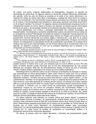 Howard Gardner                                                                                   Estructuras de la
                                                     Mente

de cantar. Los griots, músicos tradicionales de Senegambia, requieren un periodo de
aprendizaje de varios años. En algunas culturas se reconocen amplias diferencias individuales,
por ejemplo: entre los ewe de Ghana se acuesta en el suelo a los menos talentosos y un
maestro de música se sienta sobre ellos a horcajadas y a golpes les mete ritmos en cuerpo y
alma. Por comparación, los mencionados anang afirman que todos los individuos son diestros
en la música, y los antropólogos que estudiaron a este grupo aseveran que jamás encontraron
en él a ningún miembro "no musical". En algunas culturas contemporáneas se aprecia mucho la
competencia musical: en China, Japón y Hungría, por ejemplo, se espera que los niños logren
pericia en el canto y, de ser posible, también en la ejecución de algún instrumento musical.
    Jeanne Bamberger, una música y psicóloga desarrollista del Instituto Tecnológico de
Massachusetts, ha contribuido a aumentar notablemente nuestra comprensión de los niveles de
la competencia musical.28 Bamberger ha tratado de analizar el desarrollo musical siguiendo los
lineamientos de los estudios del pensamiento lógico hechos por Piaget, pero insiste en que el
pensamiento musical comprende sus propias reglas y restricciones y que éste no se puede
asimilar de manera simple al pensamiento lingüístico o logicomatemático. Al seguir una línea de
estudio, la investigadora ha demostrado formas de conservación que existen en el campo de la
música, pero que no son intercambiables con las formas clásicas de la conservación física; por
ejemplo: un pequeñín confunde un tono con la campana específica que lo produce, y no
comprende que muchas campanas
    26
        J. C. Messenger describe la música y la danza entre los anang de Nigeria en "Reflections on Esthetic Talent",
Basic College Quarterly 4 (20-24 [1958]): pp. 20-21.
     27
        A. Merriam describe el adiestramiento musical entre los venda en el norte del Transvaal en A. Merriam, The
Anthropology of Music (Evanston, 111.: Northwestern University Press, 1964), p. 148; los griots de Senegambia se
analizan en la p. 158. Véase también E. May, Musics of Many Cultures (Berkeley: University of California Press,
1980).
     28
        Con respecto a la obra de J. Bamberger, véase E. Winner, Invented Worlds [107]; y J. Bamberger, "Growing
up Prodigies: The Mid-Life Crisis", New Directions for Child Development 17 (1982): 61-78.
pueden producir el mismo tono o que una campana que se mueve retiene su tono. Por otra
parte, el infante también puede reconocer que no hay dos interpretaciones de una canción
idénticas por completo. Este tipo de demostraciones recalca el hecho de que el concepto
"mismo" conlleva distinto significado en la música que en la esfera matemática.
     Bamberger llama la atención acerca de dos maneras contrastantes de procesar la música,
que corresponden en forma aproximada al "saber cómo" frente al "saber qué". En un enfoque
figurativo, el infante presta atención de manera principal a las características globales de un
fragmento melódico —el hecho de que se vuelva más intenso o suave, rápido o lento— y a las
características "sentidas" de los agrupamientos: el que un conjunto de tonos parezca formar un
todo armónico y que esté separado en el tiempo de sus vecinos. El enfoque es intuitivo, basado
sólo en lo que se escucha sin tener en cuenta ningún conocimiento teórico acerca de la música.
En contraste, el individuo con un modo formal de pensamiento puede conceptualizar su
experiencia musical en una forma de principios. Dotado del conocimiento relativo a la
proposición acerca de la música como un sistema, comprende lo que ocurre en una base de
medida en medida y puede analizar pasajes en términos de su firma en el tiempo. Así, puede
apreciar (y notar) un pasaje en términos del número de compases por medida y la ocurrencia de
patrones rítmicos particulares contra este fondo métrico.
     En última instancia, todo individuo en nuestra cultura que quiera adquirir competencia
musical deberá dominar el análisis y la representación musical formal; pero, por lo menos al
principio, este movimiento hacia el nivel del "conocimiento acerca de la música" puede tener un
costo. Determinados aspectos importantes de la música que se perciben en "forma natural" de
acuerdo con el modo inicial "figurativo" de procesamiento pueden estar oscurecidos
("destruidos") al menos temporalmente conforme un individuo intenta evaluar y clasificar todo de
acuerdo con un modo formal de análisis de sobreponer un conocimiento relativo a la
proposición acerca de las ¡intuiciones figurativas.
     En efecto, el choque entre los modos figurativos y formales del procesamiento puede
                                                      102
 