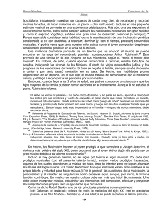 Howard Gardner                                                                                   Estructuras de la
                                                     Mente

hospitalario, inicialmente muestran ser capaces de cantar muy bien, de reconocer y recordar
muchas tonadas, de tocar melodías en un piano u otro instrumento. Incluso el más pequeño
estímulo musical se convierte en una experiencia cristalizadora. Más aún, una vez expuestos al
adiestramiento formal, estos niños parecen adquirir las habilidades necesarias con gran rapidez
y, como lo expresó Vygotsky, exhiben una gran zona de desarrollo potencial (o contiguo). 30
Parece razonable considerar esta habilidad como la manifestación de una inclinación genética
considerable a oír con exactitud, a recordar, dominar (y, con el tiempo, producir) secuencias
musicales. Y podría verse que tanto nuestro niño autista como el joven compositor despliegan
considerable potencial genético en el área de la música.
     Una instancia dramática particular de un talento que se anunció al mundo se puede
encontrar en la saga del renombrado pianista contemporáneo Arthur Rubinstein.31 Éste
provenía de una familia en la que ninguno de sus miembros, según él, "tenía el menor don
musical". En Polonia, de niño, cuando apenas comenzaba a caminar, amaba todo tipo de
sonidos, incluyendo las sirenas de las fábricas, el canto de viejos mercachifles judíos, y los
pregones de los vendedores de helados. Si bien se negaba a hablar, siempre estaba dispuesto
a cantar y por tanto causó sensación en su casa. De hecho, sus habilidades pronto
degeneraron en un deporte, en el que todo el mundo trataba de comunicarse con él mediante
cantos, y él llegó a reconocer a las personas por sus tonadas.
     Entonces, cuando llegó a los 3 años de edad, sus padres compraron un piano para que los
hijos mayores de la familia pudieran tomar lecciones en el instrumento. Aunque él no estudió el
piano, Rubinstein informa:

         El salón se volvió mi paraíso... En parte como diversión, y en parte en serio, aprendí a reconocer
         las teclas por sus nombres y vuelto de espaldas al piano decía qué notas formaban un acorde,
         incluso el más disonante. Desde entonces se volvió mero "juego de niños" dominar los enredos del
         teclado, y pronto pude tocar primero con una mano, y luego con las dos, cualquier tonada que yo
         escuchara... Desde luego, todo esto impresionó a mi familia —ninguno de cuyos miembros, debo
        reconocer ahora,
    29
          Referente al Programa de Educación de Talento, de Suzuki, véanse S. Suzuki, Nurtured by Love (Nueva
York: Exposition Press, 1969); B. Holland, "Among Pros, More go Suzuki", The New York Times, 11 de julio de 1982,
E9; y L. Taniuchi, "The Creation of Prodigies through Special Early Education: Three Case Studies", ponencia inédita,
Harvard Project on Human Potential, Cambridge, Mass., 1980.
     30
          Acerca de la noción de L. Vygotsky de una zona de desarrollo contiguo, véase su Mind in Society, M. Colé,
comp., (Cambridge, Mass.: Harvard University Press, 1978).
     31
          Sobre los primeros años de A. Rubinstein, véase su My Young Years (NuevaYork: Alfred A. Knopf, 1973).
En la p. 4 Rubinstein reflexiona sobre la carencia de dotes musicales en su familia.
        incluyendo abuelos, tíos, tías, tenía el menor don musical... Cuando tenía yo tres años y medio, mi
        determinación era ya tan patente que mi familia decidió hacer algo acerca de este talento.32

     De hecho, los Rubinstein llevaron al joven prodigio a que conociera a Joseph Joachim, el
violinista más célebre del siglo XIX, quien proclamó que el joven Arthur algún día podría ser un
gran músico debido a su talento extraordinario.33
     Incluso si hay generoso talento, no se sigue por fuerza el logro musical. Por cada diez
prodigios musicales (con el presunto talento innato), existen varios prodigios fracasados,
algunos de los cuales abandonan la música del todo, otros lo intentan pero no logran alcanzar
las alturas del logro musical. (El mismo Rubinstein tuvo que enfrentar varias crisis relativas a su
propio talento y voluntad para hacer música.) Por lo general, las cuestiones de la motivación, la
personalidad y el carácter se singularizan como decisivas aquí, aunque, por cierto, la fortuna
también contribuye. Un músico en nuestra cultura debe ser más que hábil técnicamente. Uno
debe poder interpretar música, escudriñar las intenciones del compositor, efectuar y proyectar
las interpretaciones propias, ser un ejecutante que convenza.
     Como ha dicho Rudolf Serkin, uno de los principales pianistas contemporáneos:
         Iván Galamian, el destacado profesor de violín de mediados del siglo XX, cree en aceptarlos
         jóvenes, a los 10 o 12 años... También yo. A esa edad ya se puede reconocer el talento, pero no...

                                                      104
 