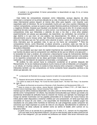 Howard Gardner                                                                                        Estructuras de la
                                                           Mente

              el carácter o la personalidad. Si tienen personalidad, la desarrollarán en algo. Si no, al menos
              interpretarán bien.34

     Casi todos los compositores empiezan como intérpretes, aunque algunos de ellos
comienzan a componer en la primera década de su vida. (Componer en el nivel de un artista de
clase internacional parece requerir al menos diez años para lograrlo —sin importar cuan
capacitado esté el individuo). No se ha estudiado mucho por qué unos cuantos intérpretes se
vuelven compositores, aunque se supone que existen factores positivos (inclinación y habilidad)
y negativos (timidez, torpeza) que impulsan una decisión más que la otra. En mi propio estudio
superficial de esta cuestión, descubrí un tema común. Los individuos que más tarde se vuelven
compositores (más que intérpretes o además de eso) a los diez u once años estaban
experimentando con piezas que ejecutaban, las reescribían, las cambiaban, las convertían en
algo distinto a lo que eran; en una palabra: las descomponían. En efecto, a veces este
descubrimiento ocurre incluso antes. Igor Stravinski recuerda que trataba de reproducir en el
piano los intervalos que oía "tan pronto como alcancé el piano —pero en el proceso encontré
otros intervalos que me gustaban más, lo que ya me hacía ser compositor". 35 Para los
compositores futuros, como Stravinski, el placer provenía, y proviene, cada vez más de los
efectos que podían realizar más que el sólo interpretar una pieza en forma literal tan bien como
se pudiera interpretar.
     Es muy probable que aquí sean de capital importancia las cuestiones de la personalidad.
Las fuentes de placer para la composición son distintas de las que se refieren a la ejecución —
la necesidad de crear y analizar, de componer y descomponer surge de motivaciones distintas
al deseo de ejecutar o tan sólo de interpretar. Los compositores se pueden parecer a los poetas
en la repentina comprensión de las ideas germinales iniciales, la necesidad de explorarlas y
realizarlas, y la interrelación de aspectos emocionales y conceptuales.
     Mi análisis ha sido parcial hacia la civilización occidental en el periodo después del
Renacimiento. En la era medieval prevalecía mucho menos el culto al intérprete y el compositor;
y, en efecto, en muchas culturas no existe la línea divisoria entre componer e interpretar. 36 Los
intérpretes también son los compositores; en forma constante hacen pequeños cambios a las
obras que ejecutan, de


         32
               La descripción de Rubinstein de su juego musical en el salón de la casa también proviene de la p. 4 de este
libro.
         33
          Respecto del encuentro de Rubinstein con Joachim, véase la p. 7 de la misma obra.
         34
        R. Serkin es citado en M. Meyer, "He Turned the Store Upside Down", The New York Times, 7 de diciembre
de 1969, DI.
     35
        La reflexión de Stravinski se encuentra en Stravinski y Craft, Expositions and Developments [106], p. 21.
     36
        Sobre la música en otras culturas, véanse Merriam, Anthropology of Music ["1101, y B. Nettl, Music in
Primitive Culture (Cambridge, Mass.: Harvard University Press, 1956).
manera que en última instancia desarrollan una obra; pero en forma tímida no se apartan de los
demás como "compositores". En efecto, hay estudios transculturales que indican que existe una
asombrosa diversidad de actitudes hacia la creación de música; por ejemplo: los basongue del
Congo se sienten incómodos con los papeles personales en la creación de nueva música; los
indios plains están dispuestos a reclamar créditos por una composición, en tanto que haya sido
concebida en busca de una visión, y los esquimales de Groenlandia en realidad juzgan los
resultados de una pelea entre hombres en términos de cuál antagonista puede componer las
canciones que mejor expresen su punto de vista en una disputa. Sencillamente no sabemos si
los individuos de otras culturas se sienten como se sentía el beatle John Lennon en su
temprana niñez:
              La gente como yo se percata de su genialidad a los 10 años, 8, 9... siempre me he preguntado,
              "¿por qué nadie me ha descubierto todavía? ¿Es que en esta escuela nadie se daba cuenta de que
              soy el más inteligente? ¿Es que también los profesores son idiotas? Sólo tenían información que

                                                            105
 