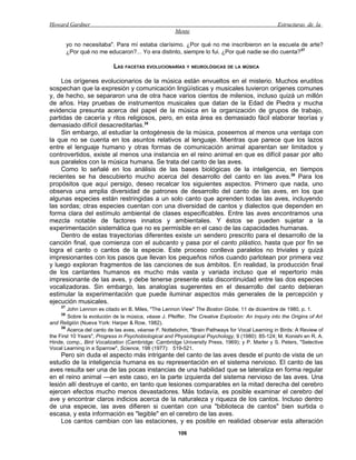 Howard Gardner                                                                                    Estructuras de la
                                                      Mente

         yo no necesitaba". Para mí estaba clarísimo. ¿Por qué no me inscribieron en la escuela de arte?
         ¿Por qué no me educaron?... Yo era distinto, siempre lo fui. ¿Por qué nadie se dio cuenta?37

                           LAS FACETAS EVOLUCIONARÍAS Y NEUROLÓGICAS DE LA MÚSICA

    Los orígenes evolucionarios de la música están envueltos en el misterio. Muchos eruditos
sospechan que la expresión y comunicación lingüísticas y musicales tuvieron orígenes comunes
y, de hecho, se separaron una de otra hace varios cientos de milenios, incluso quizá un millón
de años. Hay pruebas de instrumentos musicales que datan de la Edad de Piedra y mucha
evidencia presunta acerca del papel de la música en la organización de grupos de trabajo,
partidas de cacería y ritos religiosos, pero, en esta área es demasiado fácil elaborar teorías y
demasiado difícil desacreditarlas.38
    Sin embargo, al estudiar la ontogénesis de la música, poseemos al menos una ventaja con
la que no se cuenta en los asuntos relativos al lenguaje. Mientras que parece que los lazos
entre el lenguaje humano y otras formas de comunicación animal aparentan ser limitados y
controvertidos, existe al menos una instancia en el reino animal en que es difícil pasar por alto
sus paralelos con la música humana. Se trata del canto de las aves.
    Como lo señalé en los análisis de las bases biológicas de la inteligencia, en tiempos
recientes se ha descubierto mucho acerca del desarrollo del canto en las aves.39 Para los
propósitos que aquí persigo, deseo recalcar los siguientes aspectos. Primero que nada, uno
observa una amplia diversidad de patrones de desarrollo del canto de las aves, en los que
algunas especies están restringidas a un solo canto que aprenden todas las aves, incluyendo
las sordas; otras especies cuentan con una diversidad de cantos y dialectos que dependen en
forma clara del estímulo ambiental de clases especificables. Entre las aves encontramos una
mezcla notable de factores innatos y ambientales. Y éstos se pueden sujetar a la
experimentación sistemática que no es permisible en el caso de las capacidades humanas.
    Dentro de estas trayectorias diferentes existe un sendero prescrito para el desarrollo de la
canción final, que comienza con el subcanto y pasa por el canto plástico, hasta que por fin se
logra el canto o cantos de la especie. Este proceso conlleva paralelos no triviales y quizá
impresionantes con los pasos que llevan los pequeños niños cuando parlotean por primera vez
y luego exploran fragmentos de las canciones de sus ámbitos. En realidad, la producción final
de los cantantes humanos es mucho más vasta y variada incluso que el repertorio más
impresionante de las aves, y debe tenerse presente esta discontinuidad entre las dos especies
vocalizadoras. Sin embargo, las analogías sugerentes en el desarrollo del canto debieran
estimular la experimentación que puede iluminar aspectos más generales de la percepción y
ejecución musicales.
    37
        John Lennon es citado en B. Miles, "The Lennon View" The Boston Globe, 11 de diciembre de 1980, p. 1.
    38
        Sobre la evolución de la música, véase J. Pfeiffer, The Creative Explosión: An Inquiry into the Origins of Art
and Religión (Nueva York: Harper & Row, 1982).
     39
        Acerca del canto de las aves, véanse F. Nottebohm, "Brain Pathways for Vocal Learning in Birds: A Review of
the First 10 Years", Progress in Psychobiological and Physiological Psychology, 9 (1980): 85-124; M. Konishi en R. A.
Hinde, comp., Bird Vocalization (Cambridge: Cambridge University Press, 1969); y P. Marler y S. Peters, "Selective
Vocal Learning in a Sparrow", Science, 198 (1977): 519-521.
     Pero sin duda el aspecto más intrigante del canto de las aves desde el punto de vista de un
estudio de la inteligencia humana es su representación en el sistema nervioso. El canto de las
aves resulta ser una de las pocas instancias de una habilidad que se lateraliza en forma regular
en el reino animal —en este caso, en la parte izquierda del sistema nervioso de las aves. Una
lesión allí destruye el canto, en tanto que lesiones comparables en la mitad derecha del cerebro
ejercen efectos mucho menos devastadores. Más todavía, es posible examinar el cerebro del
ave y encontrar claros indicios acerca de la naturaleza y riqueza de los cantos. Incluso dentro
de una especie, las aves difieren si cuentan con una "biblioteca de cantos" bien surtida o
escasa, y esta información es "legible" en el cerebro de las aves.
     Los cantos cambian con las estaciones, y es posible en realidad observar esta alteración
                                                       106
 
