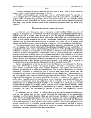 Howard Gardner                                                                         Estructuras de la
                                                Mente
    49
       Sobre las propiedades de la música apreciadas en Japón, véase W. Malm, "Some of Japan's Musics and
Musical Principies", en May, Musics of Many Cultures [110], p. 52.
     También existen adaptaciones instructivas a recursos culturales limitados. Por ejemplo: en
Noven, Gregory Bateson relata la siguiente anécdota: dos individuos estaban tocando flautas,
ninguna de las cuales tenía agujeros para hacer cambios de escalas. No era posible tocar toda
la tonada en un solo instrumento, de manera que los ejecutantes idearon alternar fragmentos
entre ellos, para que se pudieran emitir en los momentos apropiados todos los tonos de la
melodía.50

                            RELACIÓN CON OTRAS COMPETENCIAS INTELECTUALES

      Las diversas series de pruebas que he repasado en este capítulo indican que, como el
lenguaje, la música es una competencia intelectual por separado, que tampoco depende de los
objetos físicos en el mundo. Como sucede en el caso del lenguaje, la destreza musical se
puede alcanzar en gran medida con la sola exploración y explotación del canal auditivooral. De
hecho, apenas parece accidental que las dos capacidades intelectuales, que desde el periodo
más temprano del desarrollo pueden avanzar sin relación con objetos físicos, se apoyen en el
sistema oral auditivo; aunque, como se aprecia, lo hacen en modos neurológicamente distintos.
      Pero, para concluir, tiene igual importancia señalar relaciones interesantes e integrales
entre la música y otras esferas del intelecto. Richard Wagner localizó la música centralmente en
su Gesamtkunstwerk (la obra de arte Completa) y esa ubicación no fue del toda una arrogancia:
de hecho, la música sí se relaciona en una diversidad de formas con la gama de sistemas
simbólicos humanos y competencias intelectuales. Más aún, precisamente porque no se emplea
para la comunicación explícita, o para otros propósitos evidentes de supervivencia, su continua
centralidad en la experiencia humana constituye un acertijo retador. El antropólogo Claude Lévi-
Strauss apenas está solo entre los científicos al aseverar que si podemos explicar la música,
podremos encontrar la clave de todo el pensamiento humano —o al implicar que el no tomar en
cuenta seriamente la música debilita toda explicación de la condición humana.51
      Muchos compositores, entre los que se encuentra Sessions, han recalcado los íntimos
lazos que existen entre la música y el lenguaje corporal o de gestos. En algunos análisis, la
propia música se considera mejor como un gesto ampliado —una especie de movimiento o
dirección que se efectúa, al menos en forma implícita, con el cuerpo. Haciéndose eco de este
sentimiento, Stravinski ha insistido en que la música debe verse como propia para ser
asimilada: de esa manera, se inclinaba por el ballet como tipo de ejecución y siempre insistía en
que uno observara a los instrumentistas mientras interpretaban una pieza.52 En efecto, los niños
más pequeños relacionan de manera natural la música con el movimiento del cuerpo, y de
hecho les es imposible cantar sin que al mismo tiempo mantengan alguna actividad física que
acompañe el canto; casi todas las explicaciones de la evolución de la música la relacionan
íntimamente con la danza primordial; muchos de los métodos más efectivos para enseñar
música intentan integrar voz, manos y cuerpo. En efecto, quizá sólo en tiempos recientes y en la
civilización occidental la interpretación y apreciación de la música, bastante separadas del
movimiento del cuerpo, se han convertido justo en la busca de una pequeñísima minoría
"vocal".
      Las relaciones entre la música y la inteligencia espacial son menos claras inmediatamente,
pero es muy posible que no sean menos genuinas. La localización de las capacidades
musicales en el hemisferio derecho indica que determinadas habilidades musicales pueden
estar íntimamente relacionadas con las capacidades espaciales. En efecto, la psicóloga Lauren
Harris cita afirmaciones en el sentido de que los compositores dependen de poderosas
habilidades espaciales, que se requieren para postular, apreciar y revisar la compleja estructura
de una composición.53 Y considera que la escasez de compositoras no se debe a ninguna
dificultad con el procesamiento musical perse (véase el número relativamente grande de
cantantes e intérpretes femeninas) sino a los desempeños

                                                 111
 