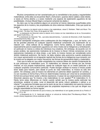 Howard Gardner                                                                                     Estructuras de la
                                                      Mente


    Muchos compositores se han caracterizado por su sensibilidad a las pautas y regularidades
matemáticas; entre ellos se encuentran Bach y Schumann, quienes dieron salida a este interés,
a veces en forma abierta y a veces mediante una especie de exploración juguetona de las
posibilidades. (Incluso Mozart llegó a componer echando los dados.)
    Es claro que no hay problema alguno en encontrar al menos relaciones superficiales entre
los aspectos de la música y las propiedades de otros sistemas intelectuales. Creo que quizá se
puedan
     57
         Con respecto a la relación entre la música y las matemáticas, véase E. Rothstein, "Math and Music: The
Deeper Links", The New York Times, 29 de agosto de 1982.
     58
         La declaración de Stravinski sobre la relación de la música con las matemáticas es de su Conversations
with Robert Craft [103], p. 34.
     59
        La declaración de Stravinski: "Sé... que estos descubrimientos...", proviene de Stravinski y Craft, Expositions
and Developments [106], p. 99.
encontrar semejantes analogías entre cualesquiera de dos inteligencias, y que, de hecho, uno
de los grandes placeres en cualquier aspecto intelectual comprende una exploración de su
relación con otras esferas de la inteligencia. Como forma estética, la música se presta
especialmente para la exploración juguetona con otros modos de la inteligencia y simbolización,
en particular en manos (u oídos) de individuos muy creativos. Sin embargo, de acuerdo con mi
propio análisis, las operaciones medulares de la música no llevan íntimas conexiones con las
operaciones medulares en otras áreas, y por tanto, la música merece ser considerada como
ámbito intelectual autónomo. De hecho, se debe recalcar esta autonomía cuando analicemos
con mayor aproximación en el siguiente capítulo las formas de la inteligencia cuya conexión con
la música se ha alegado con mayor frecuencia: las formas de pensamiento lógico y matemático.
    Creo que la tarea en que están empeñados los músicos difiere de manera fundamental de
la que preocupa al matemático puro. El matemático se interesa en formas por las formas
mismas, en sus propias implicaciones, aparte de cualquier logro en un medio particular o de
cualquier propósito comunicativo particular. Puede escoger analizar la música e incluso puede
tener dotes para hacerlo, pero desde el punto de vista matemático, la música es sólo otro
patrón. Sin embargo, para el músico los elementos en patrones deben aparecer en sonidos, y
no son reunidos en forma final y firme en determinadas maneras por virtud de la consideración
formal sino porque tienen poder y efectos expresivos. A pesar de sus observaciones anteriores,
Stravinski asevera que "la música y las matemáticas no son iguales". 60 El matemático G. H.
Hardy tenía estas diferencias en mente cuando señaló que la música podía estimular las
emociones, acelerar el pulso, curar el desarrollo del asma; inducir epilepsia o calmar a un
infante.61 Los patrones formales que son la razón de ser de un matemático son para los músicos
un ingrediente útil, pero no esencial para los propósitos expresivos a los que se dirigen sus
propias capacidades en forma regular.
     60
        La aseveración de Stravinski de que la música y las matemáticas no son iguales proviene de su Poetics of
Music [117], p. 99.
    61
        La declaración de G. H. Hardy está citada en el artículo de Anthony Storr,"The Meaning of Music", The
hondón Literary Supplement, 28 de noviembre de 1970.




                                                       114
 