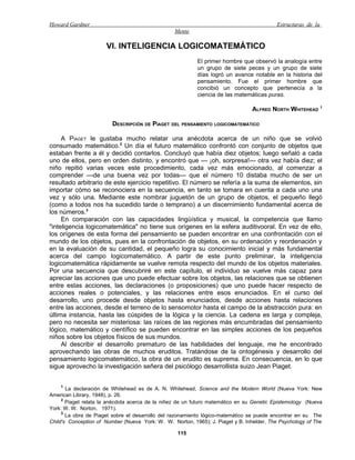 Howard Gardner                                                                            Estructuras de la
                                                  Mente

                      VI. INTELIGENCIA LOGICOMATEMÁTICO
                                                           El primer hombre que observó la analogía entre
                                                           un grupo de siete peces y un grupo de siete
                                                           días logró un avance notable en la historia del
                                                           pensamiento. Fue el primer hombre que
                                                           concibió un concepto que pertenecía a la
                                                           ciencia de las matemáticas puras.

                                                                                 ALFRED NORTH WHITEHEAD 1

                         DESCRIPCIÓN DE PIAGET DEL PENSAMIENTO LOGICOMATEMÁTICO

     A PIAGET le gustaba mucho relatar una anécdota acerca de un niño que se volvió
consumado matemático.2 Un día el futuro matemático confrontó con conjunto de objetos que
estaban frente a él y decidió contarlos. Concluyó que había diez objetos; luego señaló a cada
uno de ellos, pero en orden distinto, y encontró que — ¡oh, sorpresa!— otra vez había diez; el
niño repitió varias veces este procedimiento, cada vez más emocionado, al comenzar a
comprender —de una buena vez por todas— que el número 10 distaba mucho de ser un
resultado arbitrario de este ejercicio repetitivo. El número se refería a la suma de elementos, sin
importar cómo se reconociera en la secuencia, en tanto se tomara en cuenta a cada uno una
vez y sólo una. Mediante este nombrar juguetón de un grupo de objetos, el pequeño llegó
(como a todos nos ha sucedido tarde o temprano) a un discernimiento fundamental acerca de
los números.3
     En comparación con las capacidades lingüística y musical, la competencia que llamo
"inteligencia logicomatemática" no tiene sus orígenes en la esfera auditivooral. En vez de ello,
los orígenes de esta forma del pensamiento se pueden encontrar en una confrontación con el
mundo de los objetos, pues en la confrontación de objetos, en su ordenación y reordenación y
en la evaluación de su cantidad, el pequeño logra su conocimiento inicial y más fundamental
acerca del campo logicomatemático. A partir de este punto preliminar, la inteligencia
logicomatemática rápidamente se vuelve remota respecto del mundo de los objetos materiales.
Por una secuencia que descubriré en este capítulo, el individuo se vuelve más capaz para
apreciar las acciones que uno puede efectuar sobre los objetos, las relaciones que se obtienen
entre estas acciones, las declaraciones (o proposiciones) que uno puede hacer respecto de
acciones reales o potenciales, y las relaciones entre esos enunciados. En el curso del
desarrollo, uno procede desde objetos hasta enunciados, desde acciones hasta relaciones
entre las acciones, desde el terreno de lo sensomotor hasta el campo de la abstracción pura: en
última instancia, hasta las cúspides de la lógica y la ciencia. La cadena es larga y compleja,
pero no necesita ser misteriosa: las raíces de las regiones más encumbradas del pensamiento
lógico, matemático y científico se pueden encontrar en las simples acciones de los pequeños
niños sobre los objetos físicos de sus mundos.
     Al describir el desarrollo prematuro de las habilidades del lenguaje, me he encontrado
aprovechando las obras de muchos eruditos. Tratándose de la ontogénesis y desarrollo del
pensamiento logicomatemático, la obra de un erudito es suprema. En consecuencia, en lo que
sigue aprovecho la investigación señera del psicólogo desarrollista suizo Jean Piaget.


    1
       La declaración de Whitehead es de A. N. Whitehead, Science and the Modern World (Nueva York: New
American Library, 1948), p. 26.
     2
       Piaget relata la anécdota acerca de la niñez de un futuro matemático en su Genetic Epistemology (Nueva
York: W. W. Norton, 1971).
     3
       La obra de Piaget sobre el desarrollo del razonamiento lógico-matemático se puede encontrar en su The
Child's Conception of Number (Nueva York: W. W. Norton, 1965); J. Piaget y B. Inhelder, The Psychology of The

                                                   115
 