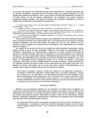 Howard Gardner                                                                               Estructuras de la
                                                   Mente

en su nivel más elevado: los matemáticos están más interesados en conceptos generales que
en cálculos específicos, buscando de hecho formular reglas que puedan aplicarse a la más
amplia gama posible de problemas.8 Pero, como trataron de demostrar Whitehead y Russell, en
el fondo incluso de los enunciados matemáticos más complejos uno puede encontrar
propiedades lógicas sencillas —las clases de intuición que comienza a desplegar un infante a
medida que se desarrolla su razonamiento operacional.9
    6
       La opinión de B. Rotman es de su libro lean Piaget: The Psychologist of the Real (Ithaca, N. Y.: Cornell
University Press, 1979), p. 77.
     7
         Euler es citado en G. Polya, How to Solve It (Nueva York: Anchor Books, 1957), p. 3.
     8
         La distinción que establece Quine entre la lógica y las matemáticas se puede encontrar en su Melhods of
Logic (Nueva York: Holt, Rinehart, & Winston, 1950), p. XVII. Véase también su artículo, "You Cannot be a
Twentieth-Century Man without Maths", The Economist, 27 de ocubre de 1979, p. 107.
     9
         Los puntos de vista de Whitehead y Russell se estudian en J. G. Kemeny, A Philosopher Looks at Science
(Nueva York: D. Van Nostrand, 1959).
     Como observara el propio Russell, la lógica y las matemáticas han tenido distintas historias,
pero en tiempos recientes se han aproximado más: "La consecuencia es que ahora es del todo
imposible establecer una línea entre ambas: de hecho, las dos son una. Difieren como el
hombre y el niño: la lógica es la juventud de las matemáticas y las matemáticas son el estado
lógico de la lógica." 10
     Así, aparte de los puntos de vista de los expertos en estas disciplinas particulares, parece
legítimo desde el punto de vista psicológico hablar de una familia de capacidades que se
entrelazan. Comenzando con observaciones y objetos en el mundo material, el individuo se
aproxima a sistemas formales cada vez más abstractos cuyas interconexiones son cuestiones
de lógica en vez de la observación empírica. Whitehead lo expresó en forma sucinta: "En tanto
que se trata con matemáticas puras, se está en el reino de la abstracción completa y pura."11 En
efecto, el matemático termina trabajando dentro de un mundo de objetos y conceptos
inventados que pueden no tener paralelo directo en la realidad cotidiana, incluso al tiempo que
los intereses primarios del lógico recaen en las relaciones entre enunciados más que en la
relación de dichos enunciados con el mundo del hecho empírico. Primordialmente es el
científico quien retiene la relación directa con el mundo de la práctica:

        debe producir enunciados, modelos y teorías que, además de ser lógicamente consistentes y
        susceptibles al tratamiento matemático, también deben llevar una relación justificable y continua
        con hechos que se han descubierto (y se descubrirán) acerca del mundo. Sin embargo, incluso
        estas caracterizaciones deben atemperarse. Con frecuencia persiste una teoría científica a pesar
        de su, inconsistencia con determinados hechos empíricos, y se pueden alterar las propias
        verdades matemáticas con base en nuevos descubrimientos, en vista de las nuevas demandas que
        se impongan a las características de los sistemas matemáticos.12

                                           LA OBRA DEL MATEMÁTICO

    Mientras que los productos ideados por los individuos con dotes para el lenguaje y la
música se encuentran fácilmente disponibles para el público en general, lo que sucede con las
matemáticas se encuentra en el extremo opuesto. Excepto unos cuantos iniciados, la mayoría
de nosotros sólo podemos admirar desde lejos las ideas y obras de los matemáticos. Andrew
Gleason, destacado matemático contemporáneo, desarrolla una reveladora figura del lenguaje
para describir este lamentable estado de cosas:

        Es notablemente difícil transmitir una impresión apropiada de las fronteras de las matemáticas a los
        no especialistas... La topología, el estudio de cómo está organizado el espacio, es como el gran
        templo de algunas religiones es decir: los no iniciados en sus misterios sólo los pueden ver desde
        el exterior.13

                                                    120
 