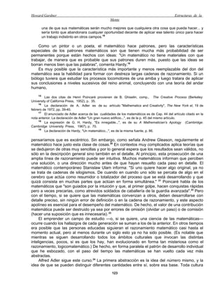 Howard Gardner                                                                                 Estructuras de la
                                                    Mente

      una de que sus matemáticas serán mucho mejores que cualquiera otra cosa que pueda hacer... y
      sería tonto que abandonara cualquier oportunidad decente de aplicar ese talento único para hacer
      un trabajo indistinto en otros campos.18

    Como un pintor o un poeta, el matemático hace patrones, pero las características
especiales de los patrones matemáticos son que tienen mucha más probabilidad de ser
permanentes porque están hechos con ideas: "Un matemático no tiene materiales con que
trabajar, de manera que es probable que sus patrones duren más, puesto que las ideas se
borran menos bien que las palabras", comenta Hardy.19
    Es muy posible que la característica más importante y menos reemplazable del don del
matemático sea la habilidad para formar con destreza largas cadenas de razonamiento. Si un
biólogo tuviera que estudiar los procesos locomotores de una amiba y luego tratara de aplicar
sus conclusiones a niveles sucesivos del reino animal, concluyendo con una teoría del andar
humano,
     15
         Las dos citas de Henri Poincaré provienen de B. Ghiselin, comp., The Creative Process (Berkeley:
University of California Press, 1952), p. 35.
     16
         La declaración de A. Adler es de su artículo "Mathematics and Creativity", The New York el, 19 de
febrero de 1972, pp. 39-40.
     17
         El enunciado de Adler acerca de las cualidades de los matemáticos es de Cap. 44 del artículo citado en la
nota anterior. La declaración de Adler "Un gran nuevo edificio...", es de la p. 45 del mismo artículo.
     18
         La expresión de G. H. Hardy, "Es innegable...", es de su A Mathematician's Apology (Cambridge:
Cambridge University Press, 1967), p. 70.
     19
         La declaración de Hardy, "Un matemático...", es de la misma fuente, p. 86.

pensaríamos que es excéntrico. Sin embargo, como señala Andrew Gleason, regularmente el
matemático hace justo esta clase de cosas.20 En contextos muy complicados aplica teorías que
se dedujeron de otras muy sencillas y por lo general espera que los resultados sean válidos, no
sólo en la descripción general sino también en el detalle. Al principio, esta prosecución de una
amplia línea de razonamiento puede ser intuitiva. Muchos matemáticos informan que perciben
una solución, o una dirección mucho antes de que hayan resuelto cada paso en detalle. El
matemático contemporáneo Stanislaw Ulam informa: "Si uno quiere hacer algo original, ya no
se trata de cadenas de silogismos. De cuando en cuando uno sólo se percata de algo en el
cerebro que actúa como resumidor o totalizador del proceso que se está desarrollando y que
quizá consista en muchas partes que actúan en forma simultánea." 21 Poincaré habla de los
matemáticos que "son guiados por la intuición y que, al primer golpe, hacen conquistas rápidas
pero a veces precarias, como atrevidos soldados de caballería de la guardia avanzada".22 Pero
con el tiempo, si se quiere que las matemáticas convenzan a otros, deben desarrollarse con
detalle preciso, sin ningún error de definición o en la cadena de razonamiento, y este aspecto
apolíneo es esencial para el desempeño del matemático. De hecho, el valor de una contribución
matemática puede ser destruido ya sea por errores de omisión (olvidar un paso) o de comisión
(hacer una suposición que es innecesaria). 23
     El emprender un campo de estudio —o, si se quiere, una ciencia de las matemáticas—
ocurre cuando los hallazgos de cada generación se suman a los de la anterior. En otros tiempos
era posible que las personas educadas siguieran el razonamiento matemático casi hasta el
momento actual, pero al menos durante un siglo esto ya no ha sido posible. (Es notable que
mientras se siguen desarrollando todos los ámbitos culturales que invocan las distintas
inteligencias, pocos, si es que los hay, han evolucionado en forma tan misteriosa como el
razonamiento, logicomatemático.) De hecho, en forma paralela el patrón de desarrollo individual
que he esbozado, con el paso del tiempo las matemáticas se han vuelto cada vez más
abstractas.
     Alfred Adler sigue este curso.24 La primera abstracción es la idea del número mismo, y la
idea de que se pueden distinguir diferentes cantidades entre sí, sobre esa base. Toda cultura
                                                     123
 