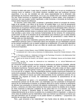 Howard Gardner                                                                                Estructuras de la
                                                    Mente

humana ha dado este paso. Luego sigue la creación del álgebra, en la que se consideran los
números como un sistema, y uno puede introducir variables para que sustituyan números
específicos. A su vez, las variables son sólo casos especializados de la dimensión más
generalizada de funciones matemáticas, en la que una variable tiene una relación sistemática
con otra. Estas funciones no necesitan estar restringidas a valores reales, como longitudes o
anchuras, sino que pueden conferir significado a otras funciones, a funciones de funciones, e
incluso series mayores de referencia.
     En resumen, como indica Adler, al abstraer y generalizar primero el concepto de número,
luego el de variable y por último el de función, es posible llegar a un nivel de pensamiento
extremadamente abstracto y general. Desde luego, con cada paso adicional en la escala de la
abstracción se encuentran individuos para quienes la secuencia es demasiado difícil, dolorosa o
no lo bastante gratificadora, y en consecuencia "abandonan el esfuerzo". Debe señalarse que
en las matemáticas también existe un poderoso factor de atracción para encontrar expresiones
más sencillas y para volver a las nociones fundamentales de los números. En consecuencia,
puede existir un sitio en la disciplina de las matemáticas para individuos que no están dotados
de manera señalada para seguir estas largas cadenas de pensamiento o estas hileras de
análisis cada vez más abstractas.
     Escoger una vida como matemático parecería difícil decisión. No es de sorprender que los
matemáticos parezcan (para un observador ajeno) ser escogidos por sus habilidades precoces
en los campos numéricos y por su pasión singular por la abstracción. El mundo del matemático
es un mundo aparte, además de que uno debe ser asceta para obtener sustento de él. La
norma es el imperativo
     20
          Con respecto a Andrew Gleason, véase COSRIMS, Mathematical Sciences [136], p. 177.
     21
          La declaración de S. Ulam es de su Adventures of a Mathematician (NuevaYork: Charles Scribner's, 1976),
p. 180.
     22
          H. Poincaré es citado en J. Hadamard, An Essay on the Psychology of lnvention in the Mathematical Field
(Princeton, N. J.: Princeton University Press, 1945), p. 106.
     23
          Acerca de los errores de omisión y de comisión, véase A N. Whitehead, Science and the Modern World
[128], p. 29.
     24
          Adler describe los niveles de abstracción en las matemáticas en su artículo "Mathematics and
Creativity" [138], pp. 43-44.
por concentrar energías durante muchas horas en problemas de apariencia intratable, además
de que no se puede permitir que los contactos casuales con otros individuos adquieran
demasiada importancia. Tampoco ayuda mucho el lenguaje. Uno está a solas con lápiz y papel
y la mente propia. Uno debe pensar mucho y, por tanto, a menudo uno sufre de grave tensión,
si no es que de un colapso. Pero las matemáticas también pueden proporcionar protección en
contra de la ansiedad. Como afirma Stanislaw Ulam, "un matemático encuentra su propio nicho
monástico y felicidad en buscas que están desconectadas de las cuestiones externas. En su
infelicidad con respecto al mundo, los matemáticos encuentran la autosuficiencia en las
matemáticas".25
     Si el aislamiento es grave y la concentración exigente y dolorosa, ciertamente las
recompensas parecen ser de alto orden. Los matemático que han practicado la introspección
acerca de sus sentimientos al resolver un problema difícil por lo común recalcan el sentimiento
de alborozo que acompaña el momento del adelanto impresionante. A veces la intuición llega
primero, y entonces uno debe hacer esfuerzos físicos para resolver los detalles de la solución;
en otras ocasiones la ejecución cuidadosa de los pasos lleva en sí la solución; con menor
frecuencia, la intuición y disciplina llegan al mismo tiempo u operan en concierto. Pero
independientemente de su forma, la solución de un problema difícil e importante —y ésta es la
única clase de problema que los matemáticos creen que merecen sus esfuerzos (a menos que
sea para demostrar que en principio no se puede resolver un problema) — proporciona una
emoción de una clase muy especial.
     Pero, ¿qué emociona a los matemáticos? Una fuente obvia de delicia se refiere a la
                                                     124
 