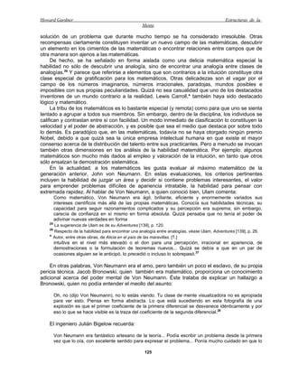 Howard Gardner                                                                                   Estructuras de la
                                                       Mente

solución de un problema que durante mucho tiempo se ha considerado irresoluble. Otras
recompensas ciertamente constituyen inventar un nuevo campo de las matemáticas, descubrir
un elemento en los cimientos de las matemáticas o encontrar relaciones entre campos que de
otra manera son ajenos a las matemáticas.
     De hecho, se ha señalado en forma aislada como una delicia matemática especial la
habilidad no sólo de descubrir una analogía, sino de encontrar una analogía entre clases de
analogías.26 Y parece que referirse a elementos que son contrarios a la intuición constituye otra
clase especial de gratificación para los matemáticos. Otras delicadezas son el vagar por el
campo de los números imaginarios, números irracionales, paradojas, mundos posibles e
imposibles con sus propias peculiaridades. Quizá no sea casualidad que uno de los destacados
inventores de un mundo contrario a la realidad, Lewis Carroll,* también haya sido destacado
lógico y matemático.
     La tribu de los matemáticos es lo bastante especial (y remota) como para que uno se sienta
tentado a agrupar a todos sus miembros. Sin embargo, dentro de la disciplina, los individuos se
califican y contrastan entre sí con facilidad. Un modo inmediato de clasificación lo constituyen la
velocidad y el poder de abstracción, y es posible que sea el medio que destaca por sobre todo
lo demás. Es paradójico que, en las matemáticas, todavía no se haya otorgado ningún premio
Nobel, debido a que quizá sea la única empresa intelectual humana en que existe el mayor
consenso acerca de la distribución del talento entre sus practicantes. Pero a menudo se invocan
también otras dimensiones en los análisis de la habilidad matemática. Por ejemplo: algunos
matemáticos son mucho más dados al empleo y valoración de la intuición, en tanto que otros
sólo ensalzan la demostración sistemática.
     En la actualidad, a los matemáticos les gusta evaluar al máximo matemático de la
generación anterior, John von Neumann. En estas evaluaciones, los criterios pertinentes
incluyen la habilidad de juzgar un área y decidir si contiene problemas interesantes, el valor
para emprender problemas difíciles de apariencia intratable, la habilidad para pensar con
extremada rapidez. Al hablar de Von Neumann, a quien conoció bien, Ulam comenta:
         Como matemático, Von Neumann era ágil, brillante, eficiente y enormemente variados sus
         intereses científicos más allá de las propias matemáticas. Conocía sus habilidades técnicas; su
         capacidad para seguir razonamientos complicados y su percepción era suprema; sin embargo,
         carecía de confianza en sí mismo en forma absoluta. Quizá pensaba que no tenía el poder de
         adivinar nuevas verdades en forma
    25
         La sugerencia de Ulam es de su Adventures [139], p. 120.
    26
         Respecto de la habilidad para encontrar una analogía entre analogías, véase Ulam, Adventures [139], p. 26.
    *    Autor, entre otras obras, de Alicia en el país de las maravillas. [T.]
         intuitiva en el nivel más elevado o el don para una percepción, irracional en apariencia, de
         demostraciones o la formulación de teoremas nuevos... Quizá se debía a que en un par de
         ocasiones alguien se le anticipó, lo precedió o incluso lo sobrepasó.27

    En otras palabras, Von Neumann era el amo, pero también un poco el esclavo, de su propia
pericia técnica. Jacob Bronowski, quien también era matemático, proporciona un conocimiento
adicional acerca del poder mental de Von Neumann. Éste trataba de explicar un hallazgo a
Bronowski, quien no podía entender el meollo del asunto:

         Oh, no (dijo Von Neumann), no lo estás viendo. Tu clase de mente visualizadora no es apropiada
         para ver esto. Piensa en forma abstracta. Lo que está sucediendo en esta fotografía de una
         explosión es que el primer coeficiente de la primera diferencial se desvanece idénticamente y por
         eso lo que se hace visible es la traza del coeficiente de la segunda diferencial.28

    El ingeniero Julián Bigelow recuerda:

         Von Neumann era fantástico artesano de la teoría... Podía escribir un problema desde la primera
         vez que lo oía, con excelente sentido para expresar el problema... Ponía mucho cuidado en que lo

                                                        125
 
