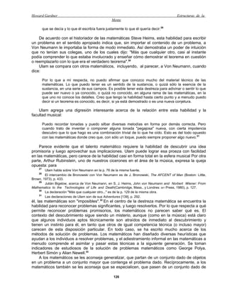 Howard Gardner                                                                            Estructuras de la
                                                    Mente

         que se decía y lo que él escribía fuera justamente lo que él quería decir.29

    De acuerdo con el historiador de las matemáticas Steve Heims, esta habilidad para escribir
un problema en el sentido apropiado indica que, sin importar el contenido de un problema, a
Von Neumann le importaba la forma de modo inmediato. Así demostraba un poder de intuición
que no tenían sus colegas, uno de los cuales dijo: "Más que cualquier otro, casi al instante
podía comprender lo que estaba involucrado y enseñar cómo demostrar el teorema en cuestión
o reemplazarlo con lo que era el verdadero teorema".30
    Ulam se compara con otros matemáticos, incluyendo, al parecer, a Von Neumann, cuando
dice:

         Por lo que a mí respecta, no puedo afirmar que conozco mucho del material técnico de las
         matemáticas. Lo que puedo tener es un sentido de la sustancia, o quizá sólo la esencia de la
         sustancia, en una serie de sus campos. Es posible tener esta destreza para adivinar o sentir lo que
         puede ser nuevo o ya conocido, o quizá no conocido, en alguna rama de las matemáticas, en la
         que uno no conoce los detalles. Creo que tengo la habilidad hasta cierto punto y a menudo puedo
         decir si un teorema es conocido, es decir, si ya está demostrado o es una nueva conjetura.

    Ulam agrega una digresión interesante acerca de la relación entre esta habilidad y la
facultad musical:

         Puedo recordar tonadas y puedo silbar diversas melodías en forma por demás correcta. Pero
         cuando trato de inventar o componer alguna tonada "pegajosa" nueva, con cierta impotencia
         descubro que lo que hago es una combinación trivial de lo que he oído. Esto es del todo opuesto
         con las matemáticas donde creo que, con sólo un toque, puedo siempre proponer algo nuevo.31

    Parece evidente que el talento matemático requiere la habilidad de descubrir una idea
promisoria y luego aprovechar sus implicaciones. Ulam puede lograr esa proeza con facilidad
en las matemáticas, pero carece de la habilidad casi en forma total en la esfera musical Por otra
parte, Arthur Rubinstein, uno de nuestros cicerones en el área de la música, expresa la queja
opuesta: para
    27
        Ulam habla sobre Von Neumann en la p. 76 de la misma fuente.
    28
        El intercambio de Bronowski con Von Neumann es de J. Bronowski, The AFCENT of Man (Boston: Little,
Brown, 1973), p. 433.
    29
        Julián Bigelow, acerca de Von Neumann, en S. J. Heims, John von Neumann and Norbert Wiener: From
Mathematics to the Technologies of Life and Death(Cambridge, Mass., y Londres: MIT Press, 1980), p. 127.
    30
        La declaración "Más que cualquier otro..." es de la p. 129 de la misma obra.
    31
        Las declaraciones de Ulam son de sus Adventures [139], p. 292.
él, las matemáticas son "imposibles".32 En el centro de la destreza matemática se encuentra la
habilidad para reconocer problemas significantes, y luego resolverlos. Por lo que respecta a qué
permite reconocer problemas promisorios, los matemáticos no parecen saber qué es. El
contexto del descubrimiento sigue siendo un misterio, aunque (como en la música) está claro
que algunos individuos aptos técnicamente son atraídos de inmediato al descubrimiento y
tienen un instinto para él, en tanto que otros de igual competencia técnica (o incluso mayor)
carecen de esta disposición particular. En todo caso, se ha escrito mucho acerca de los
métodos de solución de problemas. Los matemáticos han diseñado diversas heurísticas que
ayudan a los individuos a resolver problemas, y el adiestramiento informal en las matemáticas a
menudo comprende el asimilar y pasar estas técnicas a la siguiente generación. Se toman
indicadores de estudiosos de la solución de problemas matemáticos como George Polya,
Herbert Simón y Alian Newell.33
     A los matemáticos se les aconseja generalizar, que partan de un conjunto dado de objetos
en un problema a un conjunto mayor que contenga el problema dado. Recíprocamente, a los
matemáticos también se les aconseja que se especialicen, que pasen de un conjunto dado de

                                                     126
 