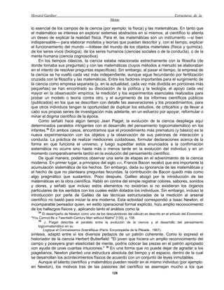 Howard Gardner                                                                                Estructuras de la
                                                   Mente

lo esencial de los campos de la ciencia (por ejemplo: la física) y las matemáticas. En tanto que
el matemático se interesa en explorar sistemas abstractos en sí mismos, al científico lo alienta
un deseo de explicar la realidad física. Para él, las matemáticas son un instrumento —si bien
indispensable— para elaborar modelos y teorías que puedan describir y, con el tiempo, explicar
el funcionamiento del mundo —trátese del mundo de los objetos materiales (física y química),
de los seres vivos (biología), de los seres humanos (ciencias sociales o de la conducta), o de la
mente humana (ciencia cognoscitiva).
     En los tiempos clásicos, la ciencia estaba relacionada estrechamente con la filosofía (de
donde tomaba sus preguntas) y con las matemáticas (cuyos métodos a menudo se elaboraban
en el intento de resolver preguntas específicas). Sin embargo, al pasar el tiempo, la empresa de
la ciencia se ha vuelto cada vez más independiente, aunque sigue fecundando por fertilización
cruzada con la filosofía y las matemáticas. Entre los factores importantes para el surgimiento de
la ciencia como empresa separada (y, en la actualidad, cada vez más dividida en porciones más
pequeñas) se han encontrado su disociación de la política y la teología; el apoyo cada vez
mayor en la observación empírica, la medición y los experimentos esenciales realizados para
probar un modelo o teoría contra otro, y el surgimiento de los informes científicos públicos
(publicados) en los que se describen con detalle las aseveraciones y los procedimientos, para
que otros individuos tengan la oportunidad de duplicar los estudios, de criticarlos y de llevar a
cabo sus propias series de investigación más adelante, en un esfuerzo por apoyar, reformular o
minar el dogma científico de la época.
     Como señaló hace algún tiempo Jean Piaget, la evolución de la ciencia despliega aquí
determinados paralelos intrigantes con el desarrollo del pensamiento logicomatemático en los
infantes.35 En ambos casos, encontramos que el procedimiento más prematuro (y básico) es la
nueva experimentación con los objetos y la observación de sus patrones de interacción y
conducta. La práctica de realizar mediciones cuidadosas, formular declaraciones acerca de la
forma en que funciona el universo, y luego supeditar estos enunciados a la confirmación
sistemática no ocurre sino hasta más o menos tarde en la evolución del individuo y en un
momento comparativamente tardío en la evolución del pensamiento científico.
     De igual manera, podemos observar una serie de etapas en el advenimiento de la ciencia
moderna. En primer lugar, a principios del siglo XVII, Francis Bacon recalcó que era importante la
acumulación sistemática de los hechos. Sin embargo, dada su ignorancia de las matemáticas y
el hecho de que no planteara preguntas fecundas, la contribución de Bacon quedó más como
algo pragmático que sustantivo. Poco después, Galileo abogó por la introducción de las
matemáticas en la obra científica. Habló en contra del simple registrar colores, sabores, sonidos
y olores, y señaló que incluso estos elementos no existirían si no existieran los órganos
particulares de los sentidos con los cuales están dotados los individuos. Sin embargo, incluso la
introducción por parte de Galileo de las técnicas estructuradas de la medición al arsenal
científico no bastó para iniciar la era moderna. Esta actividad correspondió a Isaac Newton, el
incomparable pensador quien, en estilo operacional formal explícito, hizo amplio reconocimiento
de los hallazgos físicos y, aplicando tanto el análisis como la
    34
       El desempeño de Newton como uno de los descubridores del cálculo es descrito en el artículo del Economist,
"You Cannot Be a Twentieth-Century Man without Maths" [135], p. 108.
    35
        J. Piaget describe el paralelo entre la evolución de la ciencia y el desarrollo del pensamiento
    logicomatemático en su
       Logique et Connaissance Scientifique (París: Encyclopédie de la Pléiade, 1967).
síntesis, adaptó entre sí los diversos pedazos de un patrón coherente. Como lo expresó el
historiador de la ciencia Herbert Butterfield: "El joven que hiciera un amplio reconocimiento del
campo y poseyera gran elasticidad de mente, podría colocar las piezas en el patrón apropiado
con ayuda de unas cuantas intuiciones." 36 En una forma que no puede dejar de agradar a los
piagetianos, Newton planteó una estructura absoluta del tiempo y el espacio, dentro de la cual
se desarrollan los acontecimientos físicos de acuerdo con un conjunto de leyes inmutables.
    Aunque el talento científico y matemático pueden residir en el mismo individuo (por ejemplo:
en Newton), los motivos tras de las pasiones del científico se asemejan mucho a los que
                                                     128
 