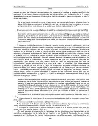 Howard Gardner                                                                                    Estructuras de la
                                                        Mente

encontramos en las vidas de los matemáticos. Lo que parecía impulsar al Newton científico más
que nada era el deseo de encontrar el o los secretos o el secreto de la naturaleza. El propio
Newton sabía que era demasiado difícil explicar toda la naturaleza, pero sí compartía la noción
de ser explorador:

            No sé qué pueda pensar el mundo de mí; pero yo me veo como si sólo fuera un niño jugando en la
            playa divirtiéndose y encontrando una piedrita más lisa o una concha más hermosa de lo común,
            en tanto que el más vasto océano de la verdad yace del todo inadvertido ante mí.37

       Bronowski comenta acerca del placer de asistir a un descubrimiento por parte del científico:

            Cuando los cálculos salen correctamente, se sabe, como lo supo Pitágoras, que se ha revelado un
            secreto y que lo tiene uno en la mano. Una ley universal gobierna el majestuoso movimiento
            preciso del cielo, en el que el desplazamiento de la Luna es un incidente armónico. Es una llave
            que uno ha puesto en la cerradura y se le dio vuelta, y la naturaleza ha dado innumerables pruebas
            de su estructura.38

     El deseo de explicar la naturaleza, más que crear un mundo abstracto consistente, produce
una tensión instructiva entre los científicos puros y los matemáticos puros. El matemático puede
mirar con desdén al científico por ser práctico, aplicado, no lo bastante interesado en la busca
de ideas por sí mismas. A su vez, el científico puede pensar que el matemático está fuera de la
realidad y que tiende a perseguir las ideas para siempre aunque no conduzcan a ninguna parte
(o en especial quizá cuando sí lo hagan) y pueden no ser de consecuencia práctica. Dejando de
lado estos prejuicios de "ideal/real", también parecen distintos los talentos que recompensan los
dos campos. Para el matemático, lo más importante es que uno reconozca patrones en
dondequiera que existan, que uno pueda llevar al cabo las implicaciones del tren de
razonamiento propio adondequiera que conduzca. Para el científico, una característica
necesaria y útil que va más allá de la carga del matemático es poner en forma saludable los
pies en la tierra y su interés perpetuo por la implicación de las ideas propias para el universo
físico. Como lo expresó Einstein, quien tuvo que decidirse por seguir una de las dos carreras,
"desde luego, jamás se puede encontrar la verdad de las cuestiones físicas tan sólo en
consideraciones matemáticas o lógicas".39 Y tenía iluminadoras reminiscencias acerca de la
decisión de su propia carrera:

            El hecho de que haya decidido no seguir las matemáticas se debió hasta cierto punto no sólo a mi
            interés más fuerte por las ciencias que por las matemáticas, sino también a la siguiente experiencia
            extraña. VI que las matemáticas están divididas, en muchas especialidades, cada una de las
            cuales fácilmente puede absorber la corta vida que se nos otorga. Esto se debía de manera obvia
            al hecho de que mi intuición no tenía la suficiente fortaleza en el campo de las matemáticas... Sin
            embargo (en la física), pronto aprendí a olfatear lo que podía conducir a lo que es fundamental y
            dejar de lado todo lo demás, de la multitud de cosas que obstruyen la mente y la desvían de lo
            esencial.40
       36
            El comentario de H. Butterfield es de su The Origins of Modern Science (Nueva York: Free Press, 1965), p.
117.
     37
          El punto de vista de Newton acerca de sí mismo como explorador está citado en Bronowski, Ascent of Man
[142], p. 237.
     38
          La declaración de Bronowski es de la p. 223 del título anterior.
     39
          La declaración de A. Einstein sobre la "Verdad en Cuestiones Físicas..." proviene de la semblanza de
Jeremy Bernstein sobre Albert Einstein, The New York, de 5 de marzo de 1979, p. 28.
     40
          El análisis de Einstein sobre su decisión acerca de su carrera es de B. Hoffman, Einstein (Frog more, St.
Albans, Herts, Gran Bretaña: Paladín, 1975), p. 8.
    ¿En qué consiste precisamente la naturaleza de las intuiciones que caracterizan a los
científicos destacados, de la talla de un Newton y un Einstein? Partiendo de un interés
absorbente en los objetos del mundo y cómo operan, con el tiempo estos individuos entran en
                                                         129
 