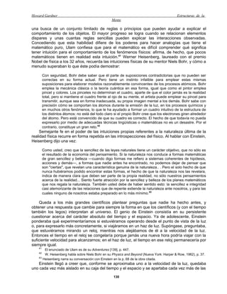 Howard Gardner                                                                                Estructuras de la
                                                    Mente

una busca de un conjunto limitado de reglas o principios que pueden ayudar a explicar el
comportamiento de los objetos. El mayor progreso se logra cuando se relacionan elementos
dispares y unas cuantas reglas sencillas pueden explicar las interacciones observadas.
Concediendo que esta habilidad difiere de los poderes para hacer analogías que tiene el
matemático puro, Ulam confiesa que para el matemático es difícil comprender qué significa
tener intuición para el comportamiento de los fenómenos físicos: afirma, de hecho, que pocos
matemáticos tienen en realidad esta intuición.41 Werner Heisenberg, laureado con el premio
Nobel de física a los 32 años, recuerda las intuiciones físicas de su mentor Niels Bohr, y cómo a
menudo superaban lo que éste podía demostrar:

         Con seguridad, Bohr debe saber que él parte de suposiciones contradictorias que no pueden ser
         correctas en su forma actual. Pero tiene un instinto infalible para emplear estas mismas
         suposiciones para elaborar modelos razonablemente convincentes de los procesos atómicos. Bohr
         emplea la mecánica clásica o la teoría cuántica en esa forma, igual que como el pintor emplea
         pincel y colores. Los pinceles no determinan el cuadro, aparte de que el color jamás es la realidad
         total, pero si mantiene el cuadro frente al ojo de su mente, el artista puede emplear su pincel para
         transmitir, aunque sea en forma inadecuada, su propia imagen mental a los demás. Bohr sabe con
         precisión cómo se comportan los átomos durante la emisión de la luz, en los procesos químicos y
         en muchos otros fenómenos, lo que le ha ayudado a formar un cuadro intuitivo de la estructura de
         los distintos átomos: no está del todo claro si el propio Bohr cree que los electrones giran alrededor
         del átomo. Pero está convencido de que su cuadro es correcto. El hecho de que todavía no pueda
         expresarlo por medio de adecuadas técnicas lingüísticas o matemáticas no es un desastre. Por el
         contrario, constituye un gran reto.42
     Semejante fe en el poder de las intuiciones propias referentes a la naturaleza última de la
realidad física recurre en forma repetida en las introspecciones del físico. Al hablar con Einstein,
Heisenberg dijo una vez:

         Como usted, creo que la sencillez de las leyes naturales tiene un carácter objetivo, que no sólo es
         el resultado de la economía del pensamiento. Si la naturaleza nos conduce a formas matemáticas
         de gran sencillez y belleza —cuando digo formas me refiero a sistemas coherentes de hipótesis,
         acciones y demás—, a formas que nadie antes ha encontrado, no podemos dejar de pensar que
         son "ciertas", que revelan una característica genuina de la naturaleza.. . Pero el solo hecho de que
         nunca hubiéramos podido encontrar estas formas, el hecho de que la naturaleza nos las revelara,
         indica de manera clara que deben ser parte de la propia realidad, no sólo nuestros pensamientos
         acerca de la realidad... Siento fuerte atracción por la sencillez y belleza de los planes matemáticos
         que nos regala la naturaleza. También usted debe de haber sentido esto: la sencillez e integridad
         casi atemorizante de las relaciones que de repente extiende la naturaleza ante nosotros, y para las
         cuales ninguno de nosotros estaba preparado en lo más mínimo.43

    Queda a los más grandes científicos plantear preguntas que nadie ha hecho antes, y
obtener una respuesta que cambie para siempre la forma en que los científicos (y con el tiempo
también los legos) interpretan al universo. El genio de Einstein consistía en su persistente
cuestionar acerca del carácter absoluto del tiempo y el espacio. Ya de adolescente, Einstein
ponderaba qué experimentaríamos si estuviéramos operando desde el punto de vista de la luz
o, para expresarlo más concretamente, si viajáramos en un haz de luz. Supóngase, preguntaba,
que estuviéramos mirando un reloj, mientras nos alejábamos de él a la velocidad de la luz.
Entonces el tiempo en el reloj se congelaría porque jamás una nueva hora podría viajar con la
suficiente velocidad para alcanzarnos; en el haz de luz, el tiempo en ese reloj permanecería por
siempre igual.
    41
          El enunciado de Ulam es de su Adventures [139], p. 447.
    42
          W. Heisenberg habla sobre Niels Bohr en su Physics and Beyond (Nueva York: Harper & Row, 1962), p. 37.
    43
         Heisenberg narra su conversación con Einstein en la p. 68 de la obra citada.
   Einstein llegó a creer que, conforme se aproximaba uno a la velocidad de la luz, quedaba
uno cada vez más aislado en su caja del tiempo y el espacio y se apartaba cada vez más de las

                                                     130
 
