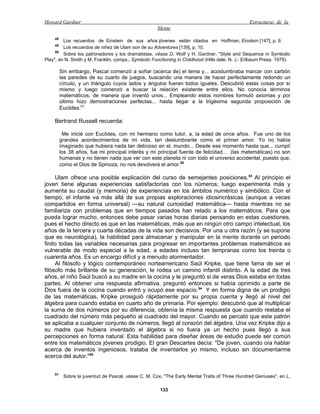 Howard Gardner                                                                                   Estructuras de la
                                                     Mente
    48
         Los recuerdos de Einstein de sus años jóvenes están citados en Hoffman, Einstein [147], p. 9.
    49
         Los recuerdos de niñez de Ulam son de su Adventures [139], p. 10.
     50
         Sobre los patronadores y los dramatistas, véase D. Wolf y H. Gardner, "Style and Sequence in Symbolic
Play", en N. Smith y M. Franklin, comps., Symbolic Functioning in Childhood (Hills dale, N. J.: Erlbaum Press, 1979).

         Sin embargo, Pascal comenzó a soñar (acerca de) el tema y... acostumbraba marcar con carbón
         las paredes de su cuarto de juegos, buscando una manera de hacer perfectamente redondo un
         círculo, y un triángulo cuyos lados y ángulos fueran todos iguales. Descubrió estas cosas por sí
         mismo y luego comenzó a buscar la relación existente entre ellos. No conocía términos
         matemáticos, de manera que inventó unos... Empleando estos nombres formuló axiomas y por
         último hizo demostraciones perfectas... hasta llegar a la trigésima segunda proposición de
         Euclides.51

    Bertrand Russell recuerda:

          Me inicié con Euclides, con mi hermano como tutor, a, la edad de once años. Fue uno de los
         grandes acontecimientos de mi vida, tan deslumbrante como el primer amor. Yo no había
         imaginado que hubiera nada tan delicioso en el, mundo... Desde ese momento hasta que... cumplí
         los 38 años, fue mi principal interés y mi principal fuente de felicidad... (las matemáticas) no son
         humanas y no tienen nada que ver con este planeta ni con todo el universo accidental, puesto que,
         como el Dios de Spinoza, no nos devolverá el amor.52

     Ulam ofrece una posible explicación del curso de semejantes posiciones. 53 Al principio el
joven tiene algunas experiencias satisfactorias con los números; luego experimenta más y
aumenta su caudal (y memoria) de experiencias en los ámbitos numérico y simbólico. Con el
tiempo, el infante va más allá de sus propias exploraciones idiosincrásicas (aunque a veces
compartidos en forma universal) —su natural curiosidad matemática— hasta mientras no se
familiariza con problemas que en tiempos pasados han retado a los matemáticos. Para que
pueda lograr mucho, entonces debe pasar varias horas diarias pensando en estas cuestiones,
pues el hecho directo es que en las matemáticas, más que en ningún otro campo intelectual, los
años de la tercera y cuarta décadas de la vida son decisivos. Por una u otra razón (y se supone
que es neurológica), la habilidad para almacenar y manipular en la mente durante un periodo
finito todas las variables necesarias para progresar en importantes problemas matemáticos es
vulnerable de modo especial a la edad, a edades incluso tan tempranas como los treinta o
cuarenta años. Es un encargo difícil y a menudo atormentador.
     Al filósofo y lógico contemporáneo norteamericano Saúl Kripke, que tiene fama de ser el
filósofo más brillante de su generación, le rodea un camino infantil distinto. A la edad de tres
años, el niño Saúl buscó a su madre en la cocina y le preguntó si de veras Dios estaba en todas
partes. Al obtener una respuesta afirmativa, preguntó entonces si había oprimido a parte de
Dios fuera de la cocina cuando entró y ocupó ese espacio. 54 Y en forma digna de un prodigio
de las matemáticas, Kripke prosiguió rápidamente por su propia cuenta y llegó al nivel del
álgebra para cuando estaba en cuarto año de primaria. Por ejemplo: descubrió que al multiplicar
la suma de dos números por su diferencia, obtenía la misma respuesta que cuando restaba el
cuadrado del número más pequeño al cuadrado del mayor. Cuando se percató que este patrón
se aplicaba a cualquier conjunto de números, llegó al corazón del álgebra. Una vez Kripke dijo a
su madre que hubiera inventado el álgebra si no fuera ya un hecho pues llegó a sus
percepciones en forma natural. Esta habilidad para diseñar áreas de estudio puede ser común
entre los matemáticos jóvenes prodigio. El gran Descartes decía: "De joven, cuando oía hablar
acerca de inventos ingeniosos, trataba de inventarlos yo mismo, incluso sin documentarme
acerca del autor."55


    51
          Sobre la juventud de Pascal, véase C. M. Cox, "The Early Mental Traits of Three Hundred Geniuses", en L.

                                                       133
 