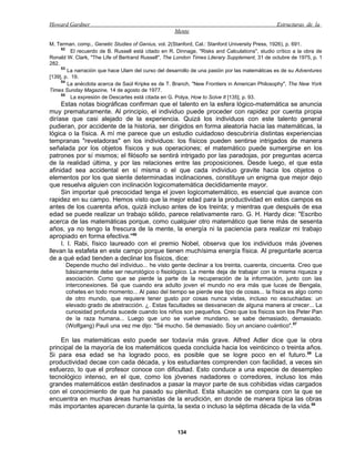 Howard Gardner                                                                                  Estructuras de la
                                                     Mente

M. Terman, comp., Genetic Studies of Genius, vol. 2(Stanford, Cal.: Stanford University Press, 1926), p. 691.
     52
          El recuerdo de B. Russell está citado en R. Dinnage, "Risks and Calculations", studio crítico a la obra de
Ronald W. Clark, "The Life of Bertrand Russell", The London Times Literary Supplement, 31 de octubre de 1975, p. 1
282.
     53
        La narración que hace Ulam del curso del desarrollo de una pasión por las matemáticas es de su Adventures
[139], p. 19.
     54
        La anécdota acerca de Saúl Kripke es de T. Branch, "New Frontiers in American Philosophy", The New York
Times Sunday Magazine, 14 de agosto de 1977.
     55
          La expresión de Descartes está citada en G. Polya, How to Solve It [135], p. 93.
     Estas notas biográficas confirman que el talento en la esfera lógico-matemática se anuncia
muy prematuramente. Al principio, el individuo puede proceder con rapidez por cuenta propia
diríase que casi alejado de la experiencia. Quizá los individuos con este talento general
pudieran, por accidente de la historia, ser dirigidos en forma aleatoria hacia las matemáticas, la
lógica o la física. A mí me parece que un estudio cuidadoso descubriría distintas experiencias
tempranas "reveladoras" en los individuos: los físicos pueden sentirse intrigados de manera
señalada por los objetos físicos y sus operaciones; el matemático puede sumergirse en los
patrones por sí mismos; el filósofo se sentirá intrigado por las paradojas, por preguntas acerca
de la realidad última, y por las relaciones entre las proposiciones. Desde luego, el que esta
afinidad sea accidental en sí misma o el que cada individuo gravite hacia los objetos o
elementos por los que siente determinadas inclinaciones, constituye un enigma que mejor dejo
que resuelva alguien con inclinación logicomatemática decididamente mayor.
     Sin importar qué precocidad tenga el joven logicomatemático, es esencial que avance con
rapidez en su campo. Hemos visto que la mejor edad para la productividad en estos campos es
antes de los cuarenta años, quizá incluso antes de los treinta; y mientras que después de esa
edad se puede realizar un trabajo sólido, parece relativamente raro. G. H. Hardy dice: "Escribo
acerca de las matemáticas porque, como cualquier otro matemático que tiene más de sesenta
años, ya no tengo la frescura de la mente, la energía ni la paciencia para realizar mi trabajo
apropiado en forma efectiva."56
     I. I. Rabi, físico laureado con el premio Nobel, observa que los individuos más jóvenes
llevan la estafeta en este campo porque tienen muchísima energía física. Al preguntarle acerca
de a qué edad tienden a declinar los físicos, dice:
      Depende mucho del individuo... he visto gente declinar a los treinta, cuarenta, cincuenta. Creo que
      básicamente debe ser neurológico o fisiológico. La mente deja de trabajar con la misma riqueza y
      asociación. Como que se pierde la parte de la recuperación de la información, junto con las
      interconexiones. Sé que cuando era adulto joven el mundo no era más que luces de Bengala,
      cohetes en todo momento... Al paso del tiempo se pierde ese tipo de cosas... la física es algo como
      de otro mundo, que requiere tener gusto por cosas nunca vistas, incluso no escuchadas: un
      elevado grado de abstracción. ¿. Estas facultades se desvanecen de alguna manera al crecer... La
      curiosidad profunda sucede cuando los niños son pequeños. Creo que los físicos son los Peter Pan
      de la raza humana... Luego que uno se vuelve mundano, se sabe demasiado, demasiado.
      (Wolfgang) Pauli una vez me dijo: "Sé mucho. Sé demasiado. Soy un anciano cuántico".57

    En las matemáticas esto puede ser todavía más grave. Alfred Adler dice que la obra
principal de la mayoría de los matemáticos queda concluida hacia los veinticinco o treinta años.
Si para esa edad se ha logrado poco, es posible que se logre poco en el futuro. 58 La
productividad decae con cada década, y los estudiantes comprenden con facilidad, a veces sin
esfuerzo, lo que el profesor conoce con dificultad. Esto conduce a una especie de desempleo
tecnológico intenso, en el que, como los jóvenes nadadores o corredores, incluso los más
grandes matemáticos están destinados a pasar la mayor parte de sus cohibidas vidas cargados
con el conocimiento de que ha pasado su plenitud. Esta situación se compara con la que se
encuentra en muchas áreas humanistas de la erudición, en donde de manera típica las obras
más importantes aparecen durante la quinta, la sexta o incluso la séptima década de la vida.59



                                                      134
 