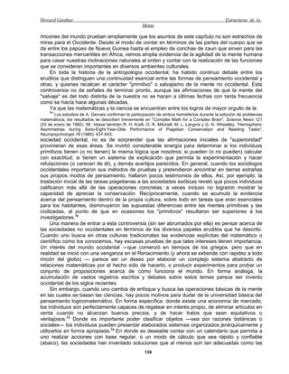 Howard Gardner                                                                                 Estructuras de la
                                                    Mente

rincones del mundo prueban ampliamente que los asuntos de este capítulo no son estrechos de
miras para el Occidente. Desde el modo de contar en términos de las partes del cuerpo que se
da entre los papúes de Nueva Guinea hasta el empleo de conchas de cauri que sirven para las
transacciones mercantiles en África, vemos amplia evidencia de la agilidad de la mente humana
para casar nuestras inclinaciones naturales al orden y contar con la realización de las funciones
que se consideran importantes en diversos ambientes culturales.
    En toda la historia de la antropología occidental, ha habido continuo debate entre los
eruditos que distinguen una continuidad esencial entre las formas de pensamiento occidental y
otras, y quienes recalcan el carácter "primitivo" o salvajismo de la mente no occidental. Esta
controversia no da señales de terminar pronto, aunque las afirmaciones de que la mente del
"salvaje" es del todo distinta de la nuestra no se hacen a últimas fechas con tanta frecuencia
como se hacía hace algunas décadas.
    Ya que las matemáticas y la ciencia se encuentran entre los logros de mayor orgullo de la
    71
       Los estudios de A. Gervais confirman la participación de ambos hemisferios durante la solución de problemas
matemáticos; los resultados se describen brevemente en "Complex Math for a Complex Brain", Science News 121
(23 de enero de 1982): 58. Véase también R. H. Kraft, O. R. Mitchell, M. L. Langvis y G. H. Wheatley, "Hemispheric
Asymmetries during Sixto-Eight-Year-Olds Performance of Piagetian Conservatipn and Reading Tasks",
Neuropsychologia 18 (1980): 637-643.
sociedad occidental, no es de sorprender que las afirmaciones iniciales de "superioridad"
provinieran de esas áreas. Se invirtió considerable energía para determinar si los individuos
primitivos tienen (o no tienen) la misma lógica que nosotros; si pueden (o no pueden) calcular
con exactitud; si tienen un sistema de explicación que permita la experimentación y hacer
refutaciones (o carecen de él), y demás acertijos parecidos. En general, cuando los sociólogos
occidentales importaron sus métodos de pruebas y pretendieron encontrar en tierras extrañas
sus propios modos de pensamiento, hallaron pocos testimonios de ellos. Así, por ejemplo, la
traslación inicial de las tareas piagetianas a las sociedades exóticas reveló que pocos individuos
calificaron más allá de las operaciones concretas; a veces incluso no lograron mostrar la
capacidad de apreciar la conservación. Recíprocamente, cuando se acumuló la evidencia
acerca del pensamiento dentro de la propia cultura, sobre todo en tareas que eran esenciales
para los habitantes, disminuyeron las supuestas diferencias entre las mentes primitivas y las
civilizadas, al punto de que en ocasiones los "primitivos" resultaron ser superiores a los
investigadores.72
      Una manera de entrar a esta controversia (sin ser abrumados por ella) es pensar acerca de
las sociedades no occidentales en términos de los diversos papeles eruditos que he descrito.
Cuando uno busca en otras culturas tradicionales las evidencias explícitas del matemático o
científico como los conocemos, hay escasas pruebas de que tales intereses tienen importancia.
Un interés del mundo occidental —que comenzó en tiempos de los griegos, pero que en
realidad se inició con una venganza en el Renacimiento (y ahora se extiende con rapidez a todo
rincón del globo) — parece ser un deseo por elaborar un complejo sistema abstracto de
relaciones matemáticas por el hecho sólo de hacerlo, o producir experimentos para probar un
conjunto de proposiciones acerca de cómo funciona el mundo. En forma análoga, la
acumulación de vastos registros escritos y debates sobre estos temas parece ser invento
occidental de los siglos recientes.
      Sin embargo, cuando uno cambia de enfoque y busca las operaciones básicas de la mente
en las cuales se basan las ciencias, hay pocos motivos para dudar de la universidad básica del
pensamiento logicomatemático. En forma específica: donde existe una economía de mercado,
los individuos son perfectamente capaces de regatear en interés propio, de eliminar artículos en
venta cuando no alcanzan buenos precios, y de hacer tratos que sean equitativos o
ventajosos.73 Donde es importante poder clasificar objetos —sea por razones botánicas o
sociales— los individuos pueden presentar elaborados sistemas organizados jerárquicamente y
utilizarlos en forma apropiada.74 En donde es deseable contar con un calendario que permita a
uno realizar acciones con base regular, o un modo de cálculo que sea rápido y confiable
(abaco), las sociedades han inventado soluciones que al menos son tan adecuadas como las
                                                     139
 