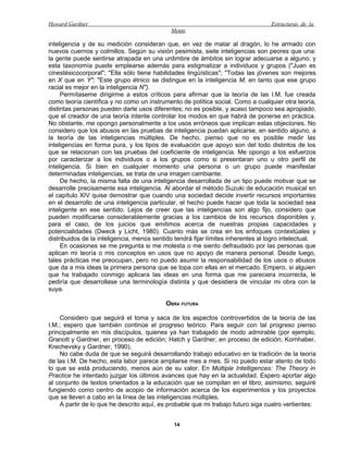 Howard Gardner                                                                     Estructuras de la
                                             Mente

inteligencia y de su medición consideran que, en vez de matar al dragón, lo he armado con
nuevos cuernos y colmillos. Según su visión pesimista, siete inteligencias son peores que una:
la gente puede sentirse atrapada en una urdimbre de ámbitos sin lograr adecuarse a alguno; y
esta taxonomía puede emplearse además para estigmatizar a individuos y grupos ("Juan es
cinestésicocorporal"; "Ella sólo tiene habilidades lingüísticas"; "Todas las jóvenes son mejores
en X que en Y"; "Este grupo étnico se distingue en la inteligencia M, en tanto que ese grupo
racial es mejor en la inteligencia N").
     Permítaseme dirigirme a estos críticos para afirmar que la teoría de las I.M. fue creada
como teoría científica y no como un instrumento de política social. Como a cualquier otra teoría,
distintas personas pueden darle usos diferentes; no es posible, y acaso tampoco sea apropiado,
que el creador de una teoría intente controlar los modos en que habrá de ponerse en práctica.
No obstante, me opongo personalmente a los usos erróneos que implican estas objeciones. No
considero que los abusos en las pruebas de inteligencia puedan aplicarse, en sentido alguno, a
la teoría de las inteligencias múltiples. De hecho, pienso que no es posible medir las
inteligencias en forma pura, y los tipos de evaluación que apoyo son del todo distintos de los
que se relacionan con las pruebas del coeficiente de inteligencia. Me opongo a los esfuerzos
por caracterizar a los individuos o a los grupos como si presentaran uno u otro perfil de
inteligencia. Si bien en cualquier momento una persona o un grupo puede manifestar
determinadas inteligencias, se trata de una imagen cambiante.
     De hecho, la misma falta de una inteligencia desarrollada de un tipo puede motivar que se
desarrolle precisamente esa inteligencia. Al abordar el método Suzuki de educación musical en
el capítulo XIV quise demostrar que cuando una sociedad decide invertir recursos importantes
en el desarrollo de una inteligencia particular, el hecho puede hacer que toda la sociedad sea
inteligente en ese sentido. Lejos de creer que las inteligencias son algo fijo, considero que
pueden modificarse considerablemente gracias a los cambios de los recursos disponibles y,
para el caso, de los juicios que emitimos acerca de nuestras propias capacidades y
potencialidades (Dweck y Licht, 1980). Cuanto más se crea en los enfoques contextúales y
distribuidos de la inteligencia, menos sentido tendrá fijar límites inherentes al logro intelectual.
     En ocasiones se me pregunta si me molesta o me siento defraudado por las personas que
aplican mi teoría o mis conceptos en usos que no apoyo de manera personal. Desde luego,
tales prácticas me preocupan, pero no puedo asumir la responsabilidad de los usos o abusos
que da a mis ideas la primera persona que se topa con ellas en el mercado. Empero, si alguien
que ha trabajado conmigo aplicara las ideas en una forma que me pareciera incorrecta, le
pediría que desarrollase una terminología distinta y que desistiera de vincular mi obra con la
suya.

                                           OBRA FUTURA

    Considero que seguirá el toma y saca de los aspectos controvertidos de la teoría de las
I.M.; espero que también continúe el progreso teórico. Para seguir con tal progreso pienso
principalmente en mis discípulos, quienes ya han trabajado de modo admirable (por ejemplo,
Granott y Gardner, en proceso de edición; Hatch y Gardner, en proceso de edición; Kornhaber,
Krechevsky y Gardner, 1990).
    No cabe duda de que se seguirá desarrollando trabajo educativo en la tradición de la teoría
de las I.M. De hecho, esta labor parece ampliarse mes a mes. Si no puedo estar atento de todo
lo que se está produciendo, menos aún de su valor. En Múltiple Intelligences: The Theory in
Practice he intentado juzgar los últimos avances que hay en la actualidad. Espero aportar algo
al conjunto de textos orientados a la educación que se compilan en el libro; asimismo, seguiré
fungiendo como centro de acopio de información acerca de los experimentos y los proyectos
que se lleven a cabo en la línea de las inteligencias múltiples.
    A partir de lo que he descrito aquí, es probable que mi trabajo futuro siga cuatro vertientes:


                                              14
 