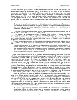 Howard Gardner                                                                                    Estructuras de la
                                                      Mente

nuestras. Y mientras que sus teorías científicas no se proponen en el dialecto del Occidente, los
bosquimanos de Kalahari emplean los mismos tipos de métodos para hacer los descubrimientos
necesarios. Por ejemplo: en la cacería diferencian entre los momentos en que han visto
personalmente las presas; cuando han visto las huellas pero no a los animales propiamente
dichos; cuando han oído a otros hablar de los animales, o cuando deben dudar porque ni los
han visto personalmente ni han hablado en forma directa con individuos que han visto las
presas. Como concluyen Nicholas Blurton-Jones y Melvin Konner en su estudio de la cacería de
los bosquimanos:

       El cuerpo de conocimiento resultante era detallado, extenso y exacto... específicamente, el
       procedimiento de rastrear comprende patrones de inferencia, prueba de hipótesis y descubrimiento
       que ponen a prueba las mejores capacidades deductivas y analíticas de la mente humana. El
       determinar, partiendo de las
     72
         Las tareas experimentales que realizan los "primitivos" mejor que los investigadores están descritas en B. N.
Colby, "Folk Science Studies", El Palacio, verano de 1963, pp. 5-14.
     73
         Con relación a las habilidades para regatear y comerciar, véase M. Quinn, "Do Mfantse Fish Sellers
Estímate Probabilities in Their Heads?" American Ethnologist5 (2 [1978]): 206-226. También véase H. Gladwin y C.
Gladwin, "Estimating Market Conditions and Profit Expectations of Fish Sellers at Cape Coast, Ghana", en G. Dalton,
comp., Studies in Economic Anthropology, Anthropological Studies, núm. 7, P.J. Bohannon, comp. (Washington,
D.C: American Anthropological Association, 1971).
     74
        Acerca del diseño y uso apropiado de sistemas elaborados organizados jerárquicamente, véase M. Colé, J.
Gay, J. A. Glick, y D. W. Sharp, The Cultural Context of Lcarning and Thinking (Nueva York: Basic Books,
1971).
       huellas, los movimientos de los animales que las produjeron, cuánto hace que las dejaron, si el
       animal está herido y en caso afirmativo cómo, y calcular qué tan lejos irá y en qué dirección y con
       qué rapidez comprende la activación repetida de hipótesis, probarlas con nuevos datos, integrarlas
       con hechos ya conocidos acerca de los movimientos de los animales, rechazar las hipótesis que no
       tienen base y por último obtener un ajuste razonable.75

     Para indicar las formas en que se ha cultivado la inteligencia lógico-matemática, puede ser
útil señalar algunos de los sistemas aritméticos de grupos prealfabetos. En muchas sociedades,
los individuos pueden hacer un cálculo razonable del número de objetos, individuos u
organismos en un campo, de hecho, la habilidad para la estimación puede ser
sorprendentemente poderosa. Gay y Colé encontraron que los adultos kpelle en Liberia
calculaban mucho mejor que los adultos norteamericanos el número en pilas que contenían
entre diez y cien piedras.76 En comparación con los algoritmos empleados en el Occidente, los
sistemas basados en la estimación tienen la ventaja de que un individuo casi nunca se equivoca
demasiado en un cálculo. Empleando nuestros algoritmos para el cálculo, tenemos mayor
probabilidad de ser completamente exactos, pero también tenemos mucho mayor probabilidad
de producir un total que esté del todo equivocado; por ejemplo: si alineamos mal las columnas
en una suma o si oprimimos los botones equivocados en una calculadora manual.
     De hecho, si buscamos casos de habilidad numérica sumamente desarrollada en África, un
juego como el kala (también llamado malang u Oh-War-ree), es lo mejor para buscarlos, un
juego de hoyo y guijarros que se considera "el más aritmético y que se practica masivamente
como el que más en el mundo.77 La idea básica de este intrincado juego es dejar caer semillas
en serie en hoyos alrededor del tablero y capturar las semillas del oponente colocando la
semilla final propia en un hoyo del oponente que albergue una o dos semillas. Al observar a los
individuos practicar este juego, Colé y sus colegas encontraron que los ganadores empleaban
conjuntos claros y consistentes de estrategias:

       El jugador que gana se asegura de tener defensas sólidas, de que cataloga las posibilidades de
       toda jugada, de que se reserva tiempo para sí, que induce al oponente a efectuar capturas
       prematuras, de buscar victorias decisivas en vez de parciales, y de ser flexible para redistribuir sus

                                                       140
 