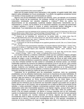 Howard Gardner                                                                                   Estructuras de la
                                                     Mente

       fuerzas preparándose para nuevos asaltos.78
     Dado que los juegos pueden durar trescientas o más jugadas, el jugador kpelle hábil, debe
esgrimir estas estrategias con finura considerable. Y en efecto, los jugadores excelentes honran
a su familia e incluso pueden ser conmemorados en cantos.
     Algunos usos de las habilidades numéricas son directos, como, por ejemplo: en el comercio
o en llevar cuenta de las posesiones. Sin embargo, también se encuentra el razonamiento
matemático entrelazado con estudios religiosos y místicos.79 Entre los judíos, los
discernimientos en las propiedades numéricas estaban relacionados íntimamente con la
interpretación y, a veces, con la profecía. En la Inquisición española, uno podía ser sentenciado
a cadena perpetua o incluso a muerte si poseía manuscritos árabes referentes a las
matemáticas: "Los matemáticos eran denunciados como los más grandes herejes." 80
     75
         La declaración sobre las habilidades de los cazadores en las áreas cubiertas de chaparrales en África es de
Nicholas Blurton-Jones y Melvin Konner, "Kung Know-ledge of Animal Behavior", en R. B. Lee e I. De Vore comps,
Kalahari Hunter-Gatherers (Cambridge, Mass.: Harvard University Press, 1976), p 35.
     76
         Respecto de las habilidades de estimación de los adultos kpelle en Liberia, véase. Gay y M.
Colé, The New Mathematics and an Old Culture (Nueva York: Holt, Rinehart & Winston, 1967), pp. 43-44.
     77
         Sobre el juego africano kala, véase C. Zaslavsky, África Counts: Number and Pattern in African Culture
(Boston: Prindle, Weber, & Schmidt, 1973), p. 130.
     78
         La descripción de Colé de las estrategias de los jugadores ganadores es de M. Colé, et al, Cultural Context
[161], pp. 182-184.
     79
         La interrelación entre el pensamiento matemático y los estudios religiosos está descrita en J. Goody, comp.,
Introduction to Literacy in Traditional Societies (Cambridge: Cambridge University Press, 1968); véase la p. 18
respecto del uso de cuadrados mágicos para impedir las enfermedades. También véase Zaslavsky, África
Counts [162], p. 138.
     80
         La declaración "Los matemáticos denunciados..." proviene de H. W. Smith, Man and His Gods (Nueva
York: Grosset & Dunlap, 1952), p. 261 (citado en Zaslavsky África Counts [162], p. 274).
    Los eruditos islámicos y cristianos medievales creían que los cuadrados mágicos (arreglos
en los que las sumas de todas las columnas y renglones dan el mismo resultado) podían
rechazar la plaga o curar la esterilidad; y en muchas partes de África es tabú contar seres
humanos, animales domésticos o posesiones valiosas. La relación entre los sistemas numéricos
y de otros símbolos también ha sido central en actividades de diversas sectas. Los hindúes
medievales sustituían los números con palabras evocadoras (Luna en vez de uno, ojos o brazos
en lugar de dos) y escribían en versos sus tratados matemáticos y astronómicos.81 Incluso en
tiempos modernos una habilidad que cultivan los eruditos islámicos es la manipulación de
elaborados sistemas en los que las palabras y números se sustituyen mutuamente, y se pueden
transmitir mensajes secretos por medio de series de números.82
    Tratándose de la sensibilidad para las propiedades numéricas, tanto las sociedades
prealfabetas como las alfabetas tradicionales reconocen la importancia de estas habilidades. El
núcleo numérico de la inteligencia matemática parece ser apreciado en forma universal. Sin
embargo, algo que parece un reto poderoso a la racionalidad de la mente primitiva es el hecho
de que individuos asuman en forma evidente posiciones que de modo lógico no son
consistentes entre sí, posiciones que invocan lo sobrenatural al igual que lo oculto. ¿Cómo es
posible que los individuos que se proponían ser racionales creyeran que pueden ser un gato al
mismo tiempo que un ser humano; que el nacimiento de un bebé se debe al movimiento de las
estrellas, y cosas parecidas? Antiguos comentaristas pudieran haber sentido la tentación de
abalanzarse sobre esta irracionalidad aparente (o de intentar negarla), aunque ahora algunos
antropólogos realizan un movimiento analítico distinto.83 Para ellos, todos los pueblos —sin
excluir a los de nuestra sociedad— se aferran a muchas creencias que no son racionales,
cuando no simplemente irracionales. En efecto, es imposible existir como ser humano pensante
sin estar de acuerdo con muchas creencias al menos, algunas de las cuales serán
inconsistentes entre sí. Basta con pensar en las creencias de nuestras relaciones; e incluso las
creencias de la ciencia a menudo son inconsistentes entre sí. (Por ejemplo: considérese la
creencia en temas científicos sin ninguna razón lógica para ellos o la creencia que tienen los
                                                      141
 