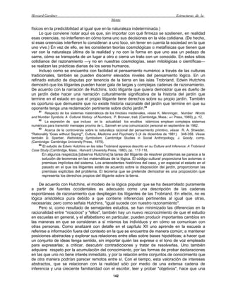 Howard Gardner                                                                                   Estructuras de la
                                                     Mente

físicos en la predictibilidad al igual que en la naturaleza indeterminada.)
     Lo que conviene notar aquí es que, sin importar con qué firmeza se sostienen, en realidad
esas creencias, no interfieren en cómo toma uno sus decisiones en la vida cotidiana. (De hecho,
si esas creencias interfieren lo consideran a uno loco, sin tener en cuenta la sociedad en la que
uno vive.) En vez de ello, se les consideran teorías cosmológicas o metafísicas que tienen que
ver con la naturaleza última de la realidad y no con la forma en que uno asa un pedazo de
carne, cómo se transporta de un lugar a otro o cierra un trato con un conocido. En estos sitios
cotidianos del razonamiento —y no en nuestras cosmologías, sean mitológicas o científicas—
se realizan las prácticas diarias de los seres humanos.
     Incluso como se encuentra con facilidad el pensamiento numérico a través de las culturas
tradicionales, también se pueden discernir elevados niveles del pensamiento lógico. En un
refinado estudio de disputas por tenencia de la tierra en las islas Trobriand, Edwin Hutchins
demostró que los litigantes pueden hacer gala de largas y complejas cadenas de razonamiento.
De acuerdo con la narración de Hutchins, todo litigante que quiera demostrar que es dueño de
un jardín debe hacer una narración culturalmente significativa de la historia del jardín que
termine en el estado en que el propio litigante tiene derechos sobre su propio jardín. También
es oportuno que demuestre que no existe historia razonable del jardín que termine en que su
oponente tenga una reclamación pertinente sobre dicho jardín.84
     81
         Respecto de los sistemas matemáticos de los hindúes medievales, véase K. Menninger, Number Words
and Number Symbols: A Cultural History of Numbers, P. Broneer, trad. (Cambridge, Mass.: MIT Press, 1969), p. 12.
     82
         La expresión de que incluso en la actualidad los eruditos islámicos emplean complejos sistemas
numéricos para transmitir mensajes provino de L. Sanneh en una comunicación personal en septiembre de 1982.
     83
         Acerca de la controversia sobre la naturaleza racional del pensamiento primitivo, véase R. A. Shweder,
"Rationality 'Goes without Saying'", Culture, Medicine and Psychiatry 5 (4 de diciembre de 1981): 348-358. Véase
también D. Sperber, Rethinking Symbolism, Cambridge Studies in Social Anthropology, J. Goody, comp.
(Cambridge: Cambridge University Press, 1975).
     84
        El estudio de Edwin Hutchins en las islas Trobriand aparece descrito en su Culture and Inference: A Trobriand
Case Study (Cambridge, Mass.: Harvard University Press, 1980), pp. 117-118.
       En algunos respectos [observa Hutchins] la tarea del litigante de resolver problemas se parece a la
       solución de teoremas en las matemáticas de la lógica. El código cultural proporciona los axiomas o
       premisas implícitas del sistema. Los antecedentes históricos del caso, y en especial el estado en el
       pasado en el que los litigantes están de acuerdo sobre la disposición del jardín, proporcionan las
       premisas explícitas del problema. El teorema que se pretende demostrar es una proposición que
       representa los derechos propios del litigante sobre la tierra.

     De acuerdo con Hutchins, el modelo de la lógica popular que se ha desarrollado puramente
a partir de fuentes occidentales es adecuado como una descripción de las cadenas
espontáneas de razonamiento que despliegan los litigantes de las Trobriand. En efecto, no es
lógica aristotélica pura debido a que contiene inferencias pertinentes al igual que otras,
necesarias; pero como señala Hutchins, "igual sucede con nuestro razonamiento".
     Pero si, como resultado de semejantes estudios, se han minimizado las diferencias en la
racionalidad entre "nosotros" y "ellos", también hay un nuevo reconocimiento de que el estudio
en escuelas en general, y el alfabetismo en particular, pueden producir importantes cambios en
las maneras en que se consideran a sí mismos los individuos y en cómo se comunican con
otras personas. Como analizaré con detalle en el capítulo XII uno aprende en la escuela a
referirse a información fuera del contexto en la que se encuentra de manera común; a mantener
posiciones abstractas y explorar sus relaciones entre ellas sobre bases hipotéticas; a hacer que
un conjunto de ideas tenga sentido, sin importar quién las exprese o el tono de voz empleado
para expresarlas; a criticar, descubrir contradicciones y tratar de resolverlas. Uno también
adquiere respeto por la acumulación del conocimiento, por las formas de probar declaraciones
en las que uno no tiene interés inmediato, y por la relación entre conjuntos de conocimiento que
de otra manera podrían parecer remotos entre sí. Con el tiempo, esta valoración de intereses
abstractos, que se relacionan con la realidad sólo por medio de una extensa cadena de
inferencia y una creciente familiaridad con el escribir, leer y probar "objetivos", hace que una
                                                      142
 