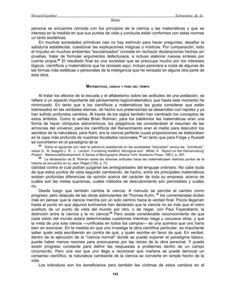 Howard Gardner                                                                                   Estructuras de la
                                                     Mente

persona se encuentre cómoda con los principios de la ciencia y las matemáticas y que se
interesa en la medida en que sus puntos de vista y conducta están conformes con estas normas
un tanto esotéricas.
     En muchas sociedades primitivas casi no hay estímulo para hacer preguntas, desafiar la
sabiduría establecida, cuestionar las explicaciones mágicas o místicas. Por comparación, todo
el impulso en muchos ambientes "escolarizados" consiste en rechazar declaraciones hechas sin
pruebas, tratar de formular argumentos defectuosos, e incluso elaborar nuevas síntesis por
cuenta propia.85 El resultado final es una sociedad que se preocupa mucho por los intereses
lógicos, científicos y matemáticos que he revisado aquí, incluso pareciera a costa de algunas de
las formas más estéticas o personales de la inteligencia que he revisado en alguna otra parte de
esta obra.

                                     MATEMÁTICAS, CIENCIA Y PASO DEL TIEMPO

     Al tratar los efectos de la escuela y el alfabetismo sobre las actitudes de una población, se
refiere a un aspecto importante del pensamiento logicomatemático que hasta este momento he
minimizado. En tanto que a los científicos y matemáticos les gusta considerar que están
interesados en las verdades eternas, de hecho sus pretensiones se desarrollan con rapidez y ya
han sufrido profundos cambios. Al través de los siglos también han cambiado los conceptos de
estos ámbitos. Como lo señala Brian Rotman, para los babilonios las matemáticas eran una
forma de hacer cómputos astronómicos; los pitagóricos las consideraban el resumen de las
armonías del universo; para los científicos del Renacimiento eran el medio para descubrir los
secretos de la naturaleza; para Kant, era la ciencia perfecta cuyas proposiciones se elaboraban
en la capa más profunda de nuestras facultades racionales; 86 en tanto que para Frege y Russell
se convirtieron en el paradigma de la
    85
          Sobre el aguijoneo por retar la sabiduría establecida en las sociedades "educadas" versus las "primitivas",
véase G. N. Seagrim y R. J. Lendon, Furnishing theMind: Aboriginal and White: A Report on the Hemannsburg
Project, BehavioralDevelopment: A Series of Monographs (Nueva York: Academic Press, 1981), p. 297.
     86
          La declaración de B. Rotman sobre las diversas actitudes hacia las matemáticasen distintos puntos de la
historia se encuentra en su Jean Plaget [135], p. 73.
claridad contra el cual podían juzgarse las ambigüedades del lenguaje ordinario. No cabe duda
de que estos puntos de vista seguirán cambiando; de hecho, entre los principales matemáticos
existen profundas diferencias de opinión acerca del carácter de toda su empresa, acerca de
cuáles son las metas supremas, cuáles métodos de descubrimiento son permisibles y cuáles
no.
     Desde luego que también cambia la ciencia. A menudo se percibe el cambio como
progreso; pero después de las obras estimulantes de Thomas Kuhn, 87 los comentaristas dudan
más en pensar que la ciencia marcha por un solo camino hacia la verdad final. Pocos llegarían
hasta el punto en que algunos kuhnianos han declarado que la ciencia no es más que el mero
sustituto de un punto de vista del mundo por otro, o de negar, con Paul Feyerabend, la
distinción entre la ciencia y la no ciencia.88 Pero existe considerable reconocimiento de que
cada visión del mundo aclara determinadas cuestiones mientras niega u oscurece otras, y que
la meta de una sola ciencia —unificada en todos los campos— es una quimera que uno haría
bien en exorcizar. En la medida en que uno investiga la obra científica particular, es importante
saber quién está escribiendo en contra de qué, y quién escribe en favor de qué. En verdad,
dentro de la ejecución de la "ciencia normal" donde se puede suponer el paradigma básico,
puede haber menos razones para preocuparse por las raíces de la obra personal. Y puede
existir progreso constante para definir las respuestas a problemas dentro de un campo
circunscrito. Pero una vez que uno llega a reconocer que mañana se puede derrocar un
consenso científico, la naturaleza cambiante de la ciencia se convierte en simple hecho de la
vida.
     Los individuos son los beneficiarios pero también las víctimas de estos cambios en el

                                                      143
 