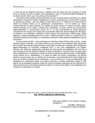 Howard Gardner                                                                                  Estructuras de la
                                                     Mente

¿Y qué hay de los aspectos comunes y notables entre las ideas que dan energías en áreas
como la música, las artes visuales y las matemáticas, como lo expresa Douglas Hofstadter en
su Gódel, Escher, Bach, que con justicia se ha aclamado.91
     Una pista a este acertijo proviene del hecho de que, en tanto que los individuos con talento
matemático a menudo se sienten intrigados por el orden o patrones que se encuentran en áreas
en apariencia remotas —que van desde la fascinación de G. H. Hardy por el criquet hasta el
interés de Herbert Simón en la planificación arquitectónica— no ha habido por fuerza
correspondencia en estos intereses. Es posible ser poeta, escultor o músico sin tener ningún
interés particular en el orden y sistema que constituyen el punto central del razonamiento
logicomatemático o conocimiento acerca de él. Lo que encontramos en estas aparentes
coincidencias de campos son simple pero propiamente instancias de las inteligencias del lógico,
el científico o el matemático, aplicadas a otros campos de la experiencia. Desde luego, habrá
patrones u órdenes dondequiera que uno mire —algunos triviales y otros no; y queda al don (o
maldición) especial de los lógicos y matemáticos el discernir estos patrones dondequiera que se
encuentren.
     Incluso puede suceder —como pensaban los individuos desde Platón hasta Leibniz, y hasta
Einstein seguía creyendo— que estos patrones que producen ecos abriguen algo del secreto
del universo. Pero percibir estos patrones y hacer algo con ellos es un ejemplo de la inteligencia
lógico-matemática en funciones, trabajando bien, o mal, pero desplegando sus propios
artículos. No refleja las operaciones medulares de otras formas de inteligencia. No nos dice a
qué se refiere en forma central el intelecto musical o lingüístico o corporal. Para ver operar esas
otras competencias, necesitamos estudiar la clase de novela que podría escribir un Saúl Bellow
(quizá acerca de un matemático), o la clase de ballet que podría coreografiar una Martha
Graham (¡quizá acerca de un conjunto de ecuaciones o una demostración!) Cada inteligencia
tiene sus propios mecanismos de ordenación, y por la manera en la que se desempeña una
inteligencia su ordenación refleja sus propios principios y medios preferidos. Quizá en Bali
alguna de las facultades estéticas ocupe los mismos privilegios aparentes de dar órdenes de la
clase superior que en Occidente tendemos a atribuir, en forma casi refleja, a las habilidades que
muestra un matemático o un lógico.




    91
         D. Hofstadter, Gódel, Escher, Bach: An Eternal Golden Braid (Nueva York: Basic Books, 1979).
                                  VIII. INTELIGENCIA ESPACIAL

                                                               Para jugar ajedrez no se requiere ninguna
                                                               inteligencia.
                                                                                  JOSÉ RAÚL CAPABLANCA,
                                                                          ex campeón mundial de ajedrez 1

                                   LAS DIMENSIONES DE LA INTELIGENCIA ESPACIAL

                                                      146
 