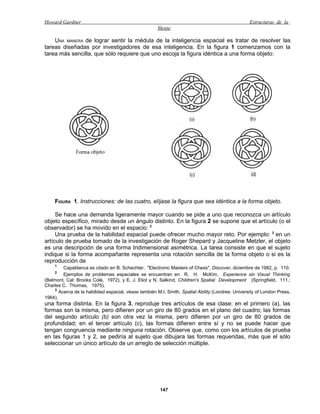 Howard Gardner                                                                                     Estructuras de la
                                                      Mente

    UNA MANERA de lograr sentir la médula de la inteligencia espacial es tratar de resolver las
tareas diseñadas por investigadores de esa inteligencia. En la figura 1 comenzamos con la
tarea más sencilla, que sólo requiere que uno escoja la figura idéntica a una forma objeto:




     FIGURA 1. Instrucciones: de las cuatro, elíjase la figura que sea idéntica a la forma objeto.

     Se hace una demanda ligeramente mayor cuando se pide a uno que reconozca un artículo
objeto específico, mirado desde un ángulo distinto. En la figura 2 se supone que el artículo (o el
observador) se ha movido en el espacio: 2
     Una prueba de la habilidad espacial puede ofrecer mucho mayor reto. Por ejemplo: 3 en un
artículo de prueba tomado de la investigación de Roger Shepard y Jacqueline Metzler, el objeto
es una descripción de una forma tridimensional asimétrica. La tarea consiste en que el sujeto
indique si la forma acompañante representa una rotación sencilla de la forma objeto o si es la
reproducción de
     1
         Capablanca es citado en B. Schechter, "Electronic Masters of Chess", Discover, diciembre de 1982, p. 110.
     2
         Ejemplos de problemas espaciales se encuentran en R. H. McKim, Experience sin Visual Thinking
(Belmont, Cal: Brooks Colé, 1972), y E. J. Eliot y N. Salkind, Children's Spatial Development (Springfield, 111.:
Charles C. Thomas, 1975).
     3
       Acerca de la habilidad espacial, véase también M.I. Smith, Spatial Ability (Londres: University of London Press,
1964).
una forma distinta. En la figura 3, reproduje tres artículos de esa clase: en el primero (a), las
formas son la misma, pero difieren por un giro de 80 grados en el plano del cuadro; las formas
del segundo artículo (b) son otra vez la misma, pero difieren por un giro de 80 grados de
profundidad; en el tercer artículo (c), las formas difieren entre sí y no se puede hacer que
tengan congruencia mediante ninguna rotación. Observe que, como con los artículos de prueba
en las figuras 1 y 2, se pediría al sujeto que dibujara las formas requeridas, más que el sólo
seleccionar un único artículo de un arreglo de selección múltiple.




                                                       147
 