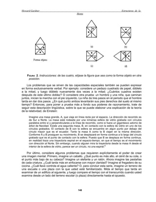 Howard Gardner                                                                        Estructuras de la
                                               Mente




    FIGURA 2. Instrucciones: de las cuatro, elíjase la figura que sea como la forma objeto en otra
     posición.

    Los problemas que se sirven de las capacidades espaciales también se pueden expresar
en forma exclusivamente verbal. Por ejemplo: considere un pedazo cuadrado de papel, dóblelo
a la mitad, y luego dóblelo nuevamente dos veces a la mitad. ¿Cuántos cuadros existen
después de este último doblez? O considere otra prueba: un hombre y una niña, que caminan
juntos, inician la marcha con el pie izquierdo. La niña da tres pasos en el periodo que el hombre
tarda en dar dos pasos. ¿En qué punto ambos levantarán sus pies derechos del suelo al mismo
tiempo? Entonces, para poner a prueba más a fondo sus poderes de razonamiento, trate de
seguir esta descripción lingüística, sobre la que se puede elaborar una explicación de la teoría
de la relatividad, de Einstein:

     Imagine una masa grande, A, que viaja en línea recta por el espacio. La dirección de recorrido es
     de Sur a Norte. La masa está rodeada por una inmensa esfera de vidrio grabada con círculos
     paralelos entre sí y perpendiculares a la línea de recorrido, como si fuera un gigantesco adorno de
     árbol de Navidad. Existe una segunda masa, B, en contacto con la esfera de vidrio en uno de los
     círculos grabados. El contacto de B con la esfera se encuentra en algún punto por debajo del
     círculo mayor que es el ecuador. Tanto la masa A como la B viajan en la misma dirección.
     Conforme A y B prosiguen su movimiento, B se desplazará en forma continua a lo largo del círculo
     grabado que es el punto de contacto con la esfera. Puesto que B se desplaza en forma continua,
     en realidad traza una trayectoria espiral en el espacio-tiempo, en que el tiempo es el movimiento
     con dirección al Norte. Sin embargo, cuando alguien mira la trayectoria desde la masa A desde el
     interior de la esfera de vidrio, parece ser un círculo, no una espiral.4

    Por último, considere algunos problemas que requieren explícitamente el poder de crear
una imagen mental. Primero, imagine un caballo. ¿Qué punto es más alto, el cénit de su cola, o
el punto más bajo de su cabeza? Imagine un elefante y un ratón. Ahora imagine las pestañas
de cada criatura. ¿Cuál tarda más en enfocarse con mayor claridad? Imagine el fregadero de su
cocina. ¿Cuál llave controla el agua caliente? O, para concluir esta serie, imagine un terreno de
una escuela o una plaza con la que usted esté familiarizado. Mida el tiempo que tarda en
examinar de un edificio al siguiente, y luego compare el tiempo con el transcurrido cuando usted
examina desde un lado del terreno escolar (o plaza) directamente hasta el opuesto.




                                                148
 