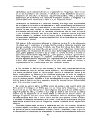 Howard Gardner                                                                   Estructuras de la
                                            Mente

    1.Estudios de los diversos contextos en que se desarrollan las inteligencias y de los modos
    en que se desarrollan en tales contextos. Ya efectué un estudio detallado de las opciones
    intelectuales en otra cultura, la República Popular China (Gardner, 1989); y, con algunos
    otros colegas, en la actualidad llevo a cabo una investigación acerca de la inteligencia en el
    contexto particular de las escuelas (Gardner et al., en proceso de edición).

    2.Estudios de los fenómenos de la creatividad humana y de la mejor forma de aumentarla.
    En mi proyecto actual acerca de los creadores de la época moderna estoy desarrollando un
    método gracias al cual será posible estudiar la naturaleza del trabajo creativo en distintos
    ámbitos. De este modo, investigo el papel desempeñado por las distintas inteligencias, y
    sus diversas combinaciones, en las creaciones humanas del más alto nivel. Aunque se
    origina en la teoría de las I.M., esta manera de abordar la creatividad expande la teoría en
    algunos aspectos. La creatividad no depende nada más de la inteligencia: implica factores
    de personalidad relacionados con aspectos del individuo, del ámbito y del campo presentes
    en la sociedad en general.

    3.Un examen de las dimensiones éticas de la inteligencia humana. En sí, las inteligencias
    no están a favor ni en contra de la sociedad. Goethe empleó su inteligencia lingüística para
    alcanzar propósitos encomiables, Goebbels, para fines destructivos; tanto Stalin como
    Gandhi comprendieron a otros individuos, pero dieron a sus inteligencias interpersonales
    usos distintos. Me interesan dos dimensiones éticas de la inteligencia humana. En primer
    lugar, ¿cómo podemos asegurarnos de que cada ser humano desarrolle al máximo sus
    potenciales intelectuales? En segundo lugar, ¿cómo podemos contribuir a garantizar que
    tales inteligencias se apliquen en propósitos encomiables y no destructivos? Ambos
    asuntos implican cuestiones de políticas y de "ingeniería social": en mi opinión, ámbitos tan
    nuevos como engañosos. Ya bien entrado en la edad adulta siento, no obstante, la
    responsabilidad de por lo menos tomar en cuenta semejantes asuntos.


     4. Una consideración del liderazgo en nuestra época. Se ha vuelto una perogrullada afirmar
que la nuestra es una época sin héroes y carente de liderazgo. Mi opinión es que contamos con
una enorme cantidad de líderes en ciertos campos: hombres y mujeres que, gracias a sus
logros, pueden ejercer un liderazgo en las disciplinas académicas, las artes, los negocios u
otros campos técnicos. Empero, padecemos una grave falta de liderazgo en la sociedad en
conjunto: personas capaces de hablar (y de ser escuchadas) ante grupos de poder y gente de
distintas áreas de destreza técnica, y capaces de abordar los grandes intereses de la sociedad,
y aun de la humanidad en su conjunto.

     Es posible que yo haya logrado identificar una de las causas de esta aparente asincronía.
Para ejercer el liderazgo en un ámbito que pone de relieve cierta inteligencia, el requisito
fundamental es que nos distingamos en esa inteligencia: otra gente de ese ámbito llegará a
seguir el ejemplo del líder y escuchará lo que tenga que decir (o bien observará sus actos).
Diremos que los trabajadores de un mismo ámbito ya comparten un discurso común. Sin
embargo, esa persona no cuenta con un modo automático e intrínseco de atraerse seguidores
de toda la sociedad. Antes bien, el líder en ciernes debe ser capaz de crear un relato acerca de
la sociedad: una narración convincente que dé cuenta y razón del sitio que ocupa en ella y que
logre vincular a individuos de distintas inteligencias, ámbitos y creencias en una empresa más
integrada.
     Saber exactamente dónde encontrar el liderazgo es tema para otro momento, que espero
no esté muy lejano. En mi opinión está claro que el asunto del liderazgo rebasará —de hecho,
así tendrá que ser— al de las inteligencias múltiples. Implicará capacidades que no se abordan
en el presente libro: capacidades que atraviesan las fronteras entre las inteligencias y afectan a

                                              15
 