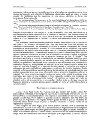 Howard Gardner                                                                                   Estructuras de la
                                                     Mente

pruebas de inteligencia, parece razonable denominar a la inteligencia espacial como una forma
discreta del intelecto, una colección de habilidades relacionadas, quizá, de hecho, el racimo
singular de habilidades que los estudiosos de este campo admitirían en forma más
generalizada. Para muchos, la
    9
         Las analogías de Lewis Thomas provienen de The Lives of a Cell (Nueva York: Bantam Books, 1975). Con
relación a las imágenes de amplio alcance, véase H. Gruber, Darwin on Man (Chicago: University of Chicago Press,
1981).
     10
         Con respecto a los modelos mentales y el papel de la imaginería en la solución de problemas mundanos,
véase P.N.Johnson-Laird, Mental Models (Cambridge, Mass.: Harvard University Press, 1983).
     11
         La declaración de R. Arnheim es de su Visual Thinking (Berkeley:.. University of California Press, 1969), p.
v.
inteligencia espacial es la "otra inteligencia": la que debiera servir como base de comparación, y
ser considerada de igual importancia que la "inteligencia lingüística". Los dualistas hablan de
dos sistemas de representación; un código verbal y un código de imágenes: los localizadores
colocan el código lingüístico en el hemisferio izquierdo, y el código espacial en el hemisferio
derecho.
     Los lectores de capítulos anteriores sabrán que no estoy de acuerdo con tal dicotomización
del intelecto. Sin embargo, reconocería que, para casi todas las tareas que emplean los
psicólogos experimentales, las inteligencias lingüística y espacial proporcionan las fuentes
principales de almacenamiento y solución. Al confrontárseles con un artículo en una prueba
estandarizada, los individuos parecen emplear palabras o imágenes espaciales para abordar el
problema y para codificarlo y —aunque esta suposición es mucho más controvertible— también
pueden explotar los recursos del lenguaje o de la imaginería o ambos para resolver el problema.
Algunas de las demostraciones más convincentes provienen de Lee R. Brooks.12 Este
investigador varió tanto el modo de presentación de los materiales (lingüístico o pictórico) como
los de respuesta (verbal o espacial; por ejemplo: apuntar en un pedazo de papel). Mediante
hábiles manipulaciones, las diversas tareas requerían el uso del lenguaje o de procesamiento
espacial en formas un tanto distintas; por ejemplo: formar una imagen mental y señalar una
marca en una hoja de papel, en el caso del dominio espacial; o memorizar una oración y
categorizar las partes del habla de cada palabra, en el caso del dominio lingüístico. Brooks
encontró en forma consistente que el rendimiento de los sujetos era perjudicado cuando para
producir respuestas tenían que tomar información sólo en el dominio lingüístico o sólo en el
espacial. Pero no se presentó semejante interferencia cuando se les ofreció la opción de tomar
información por medio de una modalidad y luego responder mediante una modalidad no
competitiva. Así como el procesamiento musical y el lingüístico se realizan por medio de
distintos centros dé procesamiento, y no necesitan interferir entre sí, de igual manera las
facultades espacial y lingüística parecen poder proceder en forma un tanto independiente o
complementaria.

                                    DESARROLLO DE LA INTELIGENCIA ESPACIAL

    Aunque desde hace mucho los investigadores que trabajan con sujetos adultos han
reconocido la centralidad de la inteligencia espacial, se ha establecido relativamente poco en
forma definitiva acerca del desarrollo de este conjunto de capacidades en los infantes. La razón
precisa no está clara. Puede deberse a que las habilidades espaciales son más difíciles de
probar que las lingüísticas o las lógicas; también puede deberse a que los estudiosos del
desarrollo infantil tienen menos intuición o menores habilidades o menor interés en las
capacidades espaciales.
    Una excepción es Jean Piaget, quien realizó diversos estudios sobre el desarrollo del
entendimiento espacial en los niños. No es de sorprender que Piaget considerara la inteligencia
espacial como parte integral del retrato general del crecimiento lógico que estaba formando por
medio de sus distintos estudios.13 De esa manera, al narrar el curso del entendimiento espacial,
Piaget habló del entendimiento sensomotor del espacio que surge durante la infancia. Hay dos
                                                      153
 