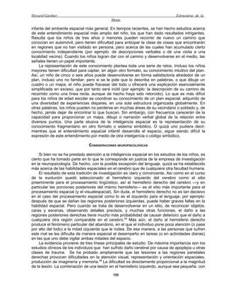 Howard Gardner                                                                    Estructuras de la
                                             Mente

infante del ambiente espacial más general. En tiempos recientes, se han hecho estudios acerca
de este entendimiento espacial más amplio del niño, los que han dado resultados intrigantes.
Resulta que los niños de tres años o menores pueden recorrer de nuevo un camino que
conocían en automóvil, pero tienen dificultad para anticipar la clase de cosas que encontrarán
en regiones que no han visitado en persona, pero acerca de las cuales han acumulado cierto
conocimiento independiente (por ejemplo: de descripciones verbales o de una visita a una
localidad vecina). Cuando los niños logran dar con el camino y desenvolverse en el medio, las
señales tienen un papel importante.
    La representación de este conocimiento plantea toda una serie de retos. Incluso los niños
mayores tienen dificultad para captar, en algún otro formato, su conocimiento intuitivo del plan.
Así, un niño de cinco o seis años puede desenvolverse en forma satisfactoria alrededor de un
plan, incluso uno no familiar; pero si se le pide que lo describa en palabras, o que dibuje un
cuadro o un mapa, el niño puede fracasar del todo u ofrecerá una explicación esencialmente
simplificada en exceso, que por tanto será inútil (por ejemplo: la descripción de su camino de
recorrido como una línea recta, aunque de hecho haya sido retorcido). Lo que es más difícil
para los niños de edad escolar es coordinar su conocimiento de un plan espacial, adquirido de
una diversidad de experiencias dispares, en una sola estructura organizada globalmente. En
otras palabras, los niños pueden no perderse en muchas áreas de su vecindario o poblado y, de
hecho, jamás dejar de encontrar lo que buscan. Sin embargo, con frecuencia carecerán de la
capacidad para proporcionar un mapa, dibujo o narración verbal global de la relación entre
diversos puntos. Una parte elusiva de la inteligencia espacial es la representación de su
conocimiento fragmentario en otro formato o sistema simbólico. O quizá uno pudiera decir:
mientras que el entendimiento espacial infantil desarrolla el espacio, sigue siendo difícil la
expresión de este entendimiento por medio de otra inteligencia o código simbólico.

                                CONSIDERACIONES NEUROPSICOLÓGICAS

     Si bien no se ha prestado atención a la inteligencia espacial en los estudios de los niños, es
cierto que ha tomado parte en lo que le corresponde en justicia de la empresa de investigación
en la neuropsicología. De hecho, con la posible excepción del lenguaje, quizá se ha establecido
más acerca de las habilidades espaciales en el cerebro que de cualquiera otra facultad humana.
     El resultado de esta tradición de investigación es claro y convincente. Así como en el curso
de la evolución quedó seleccionado el hemisferio izquierdo del cerebro como el sitio
preeminente para el procesamiento lingüístico, así el hemisferio derecho del cerebro —y en
particular las porciones posteriores del mismo hemisferio— es el sitio más importante para el
procesamiento espacial (y el visualespacial). Sin duda, el hemisferio derecho no es tan decisivo
en el caso del procesamiento espacial como lo es el izquierdo para el lenguaje; por ejemplo:
después de que se dañan las regiones posteriores izquierdas, puede haber graves fallas en la
habilidad espacial. Pero cuando se trata de desenvolverse en un sitio, de reconocer objetos,
caras y escenas, observando detalles precisos, y muchas otras funciones, el daño a las
regiones posteriores derechas tiene mucho más probabilidad de causar deterioro que el daño a
cualquiera otra región comparable en el cerebro.14 Más aún, el daño al hemisferio derecho
produce el fenómeno particular del abandono, en el que el individuo pone poca atención (o pasa
por alto del todo) a la mitad izquierda que le rodea. De esa manera, a las personas que sufren
este mal se les dificulta de manera especial el desempeño en tareas (o en actividades diarias)
en las que uno debe vigilar ambas mitades del espacio.
     La evidencia proviene de tres líneas principales de estudio. De máxima importancia son los
estudios clínicos de los individuos que han sufrido daño cerebral por causa de apoplejía u otras
clases de trauma. Se ha probado ampliamente que las lesiones a las regiones parietales
derechas provocan dificultades en la atención visual, representación y orientación espaciales,
producción de imaginería y memoria.15 La dificultad es directamente proporcional a la magnitud
de la lesión. La combinación de una lesión en el hemisferio izquierdo, aunque sea pequeña, con

                                              155
 