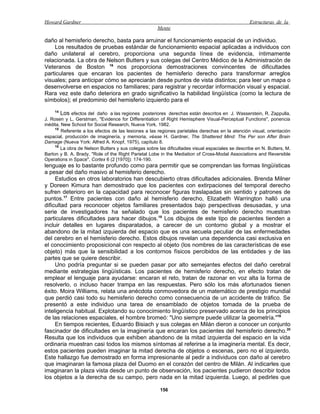 Howard Gardner                                                                                    Estructuras de la
                                                      Mente

daño al hemisferio derecho, basta para arruinar el funcionamiento espacial de un individuo.
    Los resultados de pruebas estándar de funcionamiento espacial aplicadas a individuos con
daño unilateral al cerebro, proporciona una segunda línea de evidencia, íntimamente
relacionada. La obra de Nelson Butters y sus colegas del Centro Médico de la Administración de
Veteranos de Boston 16 nos proporciona demostraciones convincentes de dificultades
particulares que encaran los pacientes de hemisferio derecho para transformar arreglos
visuales; para anticipar cómo se apreciarán desde puntos de vista distintos; para leer un mapa o
desenvolverse en espacios no familiares; para registrar y recordar información visual y espacial.
Rara vez este daño deteriora en grado significativo la habilidad lingüística (como la lectura de
símbolos); el predominio del hemisferio izquierdo para el
    14
        Los efectos del daño a las regiones posteriores derechas están descritos en J. Wasserstein, R. Zappulla,
J. Rosen y L. Gerstman, "Evidence for Differentiation of Right Hemisphere Visual-Perceptual Functions", ponencia
inédita, New School for Social Research, Nueva York, 1982.
     15
         Referente a los efectos de las lesiones a las regiones parietales derechas en la atención visual, orientación
espacial, producción de imaginería, y memoria, véase H. Gardner, The Shattered Mind: The Per son After Brain
Damage (Nueva York: Alfred A. Knopf, 1975), capítulo 8.
     16
        La obra de Nelson Butters y sus colegas sobre las dificultades visual espaciales se describe en N. Butters, M.
Barton y B. A. Brady, "Role of the Right Parietal Lobe in the Mediation of Cross-Modal Associations and Reversible
Operations in Space", Cortex 6 (2 [1970]): 174-190.
lenguaje es lo bastante profundo como para permitir que se comprendan las formas lingüísticas
a pesar del daño masivo al hemisferio derecho.
     Estudios en otros laboratorios han descubierto otras dificultades adicionales. Brenda Milner
y Doreen Kimura han demostrado que los pacientes con extirpaciones del temporal derecho
sufren deterioro en la capacidad para reconocer figuras traslapadas sin sentido y patrones de
puntos.17 Entre pacientes con daño al hemisferio derecho, Elizabeth Warrington halló una
dificultad para reconocer objetos familiares presentados bajo perspectivas desusadas, y una
serie de investigadores ha señalado que los pacientes de hemisferio derecho muestran
particulares dificultades para hacer dibujos.18 Los dibujos de este tipo de pacientes tienden a
incluir detalles en lugares disparatados, a carecer de un contorno global y a mostrar el
abandono de la mitad izquierda del espacio que es una secuela peculiar de las enfermedades
del cerebro en el hemisferio derecho. Estos dibujos revelan una dependencia casi exclusiva en
el conocimiento proposicional con respecto al objeto (los nombres de las características de ese
objeto) más que la sensibilidad a los contornos físicos percibidos de las entidades y de las
partes que se quiere describir.
     Uno podría preguntar si se pueden pasar por alto semejantes efectos del daño cerebral
mediante estrategias lingüísticas. Los pacientes de hemisferio derecho, en efecto tratan de
emplear el lenguaje para ayudarse: encaran el reto, tratan de razonar en voz alta la forma de
resolverlo, o incluso hacer trampa en las respuestas. Pero sólo los más afortunados tienen
éxito. Moira Williams, relata una anécdota conmovedora de un matemático de prestigio mundial
que perdió casi todo su hemisferio derecho como consecuencia de un accidente de tráfico. Se
presentó a este individuo una tarea de ensamblado de objetos tomada de la prueba de
inteligencia habitual. Explotando su conocimiento lingüístico preservado acerca de los principios
de las relaciones espaciales, el hombre bromeó: "Uno siempre puede utilizar la geometría."19
     En tiempos recientes, Eduardo Bisiach y sus colegas en Milán dieron a conocer un conjunto
fascinador de dificultades en la imaginería que encaran los pacientes del hemisferio derecho.20
Resulta que los individuos que exhiben abandono de la mitad izquierda del espacio en la vida
ordinaria muestran casi todos los mismos síntomas al referirse a la imaginería mental. Es decir,
estos pacientes pueden imaginar la mitad derecha de objetos o escenas, pero no el izquierdo.
Este hallazgo fue demostrado en forma impresionante al pedir a individuos con daño al cerebro
que imaginaran la famosa plaza del Duomo en el corazón del centro de Milán. Al indicarles que
imaginaran la plaza vista desde un punto de observación, los pacientes pudieron describir todos
los objetos a la derecha de su campo, pero nada en la mitad izquierda. Luego, al pedirles que

                                                       156
 