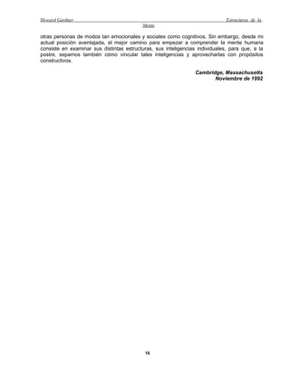 Howard Gardner                                                                Estructuras de la
                                           Mente

otras personas de modos tan emocionales y sociales como cognitivos. Sin embargo, desde mi
actual posición aventajada, el mejor camino para empezar a comprender la mente humana
consiste en examinar sus distintas estructuras, sus inteligencias individuales, para que, a la
postre, sepamos también cómo vincular tales inteligencias y aprovecharlas con propósitos
constructivos.

                                                                 Cambridge, Massachusetts
                                                                        Noviembre de 1992




                                            16
 