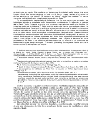 Howard Gardner                                                                                    Estructuras de la
                                                      Mente

un cuadro en su mente. Sólo mediante un esfuerzo de la voluntad podía evocar una tenue
imagen. Quizá ésta es una razón de por qué con el tiempo Huxley cayó en el consumo de
drogas, experiencia que permitió "al visionario sin talento" percibir una realidad "no menos
tremenda, bella y significativa que el mundo sostenido por Blake".36
     En un conocimiento fragmentario de individuos que de otra manera son normales, las
habilidades visuales y espaciales están desarrolladas notablemente. Por ejemplo: el inventor
Nikola Tesla "podía proyectar ante sus ojos un cuadro completo con todos sus detalles, de
todas las partes de la máquina".37 Estos cuadros eran más vividos que cualquier plano. La
imaginería interna de Tesla tenía la suficiente agudeza como para que él pudiera construir sus
inventos complejos sin recurrir a dibujos. Más aún, afirmaba que podía probar sus dispositivos
en el ojo de su mente, "al hacerlos operar durante semanas, después de las cuales examinaba
los dispositivos exhaustivamente para determinar si había señales de desgaste". A menudo los
artistas destacan por sus poderes espaciales. Así, Rodin podía representar distintas partes del
cuerpo como proyecciones de volúmenes interiores: "Me obligaba a expresar en cada
protuberancia del torso o los miembros el florecimiento de un músculo o un hueso que se
encontrara muy por debajo de la piel"; 38 en tanto que Henry Moore puede pensar en toda la
escultura como si la tuviera en sus manos:


    32
         Referente a las dificultades especiales de los niños con daño cerebral en tareas visuales paciales, véase R.
G. Rudel y H.-L. Teuber, "Spatial Orientation in Normal Children and in Children with Early Brain Injury",
Neuropsychologia 9 (1971); 401-407, y R. G. Rudel y H.-L. Teuber, "Pattern Recognition within and across
Sensory Modalities in Normal and Brain-injured Children, Neuropsychologia 9 (1971):389-399.
     33
         Acerca de la obra de S. Kosslyn, véase su Image and Mind (Cambridge, Mass.: Harvard University Press,
1980).
     34
        La observación de Francis Galton sobre la imaginería visual pobre en los científicos se analiza en su Inquines
lnto Human Faculty and its Development (Londres: Dent, 1907).
     38
        E. B. Titchener es citado en Arnheim, Visual Thinking [177], p. 107.
     36
         La cita de Aldous Huxley proviene de su The Doors of Perception (Nueva York: Harper & Row, 1970), p. 46.
     37
         La descripción de las habilidades de Nikola Tesla se encuentra en McKim, Experiences in Visual
Thinking [170], p. 8.
     38
        Rodin es citado en H. Read, The Art of Sculpture (Nueva York: Pantheon Books. 1961), p. 73.
         piensa en ella, sin importar qué tamaño tenga, como si la tuviera completamente en el hueco de su
         mano; mentalmente visualiza una forma compleja desde todos sus puntos de vista; sabe cómo se
         ve el lado opuesto del que está contemplando en cada momento; se identifica con su centro de
         gravedad, su masa, su peso; se percata de su volumen, como el espacio que desplaza la forma en
         el aire.39

     En otras ocasiones, se pueden encontrar semejantes habilidades espaciales desusadas en
individuos que muestran señales de retraso en otros aspectos. Existe un pintor inglés llamado
Bryan Pearce quien, a pesar de tener un C.I. subnormal, puede vender sus pinturas a un precio
elevado. De cuando en cuando se dan idiots savants, como los japoneses Yamashita y
Yamamura,40 cuyas habilidades artísticas eran de un calibre sorprendentemente elevado, por
completo fuera de orden con respecto a sus otros escasos talentos. Y en forma más misteriosa,
existe la adolescente inglesa Nadia, quien, a pesar de sufrir de autismo grave, desde muy niña
podía hacer dibujos con finura muy notable y exactitud para la representación.41 (Véase uno de
sus dibujos, hecho a la edad de cinco años, en la figura 4, p. 216.)
     Con estos idiots savants y los enfermos de autismo, encontramos otra vez el florecimiento
de una sola inteligencia a la vista de un arreglo por demás escaso de habilidades en otros
aspectos. Quizá,




                                                       161
 
