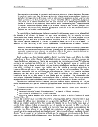 Howard Gardner                                                                                    Estructuras de la
                                                      Mente


       Para visualizar una posición, la mantengo continuamente ante mí en toda su plasticidad. Tengo en
       la mente un cuadro muy claro del tablero y cierro los ojos para que las sensaciones visuales no
       perturben la imagen interna. Entonces, pueblo el tablero con las piezas de ajedrez. La primera de
       estas operaciones, es decir, el logro de una imagen mental del tablero, es primordial. Luego que
       uno puede ver al tablero claramente ante los ojos cerrados, no es difícil imaginar también las
       piezas, al principio en su colocación inicial familiar. Ahora comienza el juego... Inmediatamente
       comienza a evolucionar el tablero ante el ojo de la mente; cambia un poco el cuadro original y trato
       de retenerlo en esta condición alterada. Mi oponente responde, y otra vez cambia el cuadro.
       Retengo una tras otra las transformaciones.52

     Pero según Binet, la abstracción de la representación del juego es proporcional a la calidad
del jugador y al número de juegos en que haya participado. No se necesita recordar
vividamente cada una de las piezas, ya no se diga su forma y tamaño; lo que se requiere es una
representación más abstracta, en la que se tiene en mente la tendencia general del juego, y un
"faro interno" permite reconstruir lo que sea necesario del juego para que se pueda seguir con
fidelidad, no más. La forma y el color no son importantes. Como lo expresa el maestro Tarrasch:

       El jugador absorto en la estrategia del juego no ve un pedazo de madera con cabeza de caballo,
       sino una pieza que sigue el curso prescrito para el caballo, que vale aproximadamente tres peones,
       que quizá en ese momento está muy mal ubicado en el borde del tablero, o a punto de iniciar un
       ataque decisivo, o en peligro de quedar cercado por un adversario.53

    Binet concluye que los mejores jugadores tienen memoria visual, pero difiere de modo
profundo de la de un pintor. Carece de la calidad pictórica concreta de este último. Aunque es
visual, también es abstracta; de hecho, es una especie de memoria geométrica.54 Podríamos
comparar las conclusiones de Binet con el punto de vista de Napoleón sobre un conflicto. Al
comandante que se lanza a una batalla con una imagen detallada de su plan de ataque le es
muy difícil modificar la imagen con rapidez para dar cabida a cambios repentinos e
impredecibles en el campo de batalla, de manera que es un mal comandante. De hecho,
Napoleón aseveraba que los individuos que sólo piensan en relación con cuadros mentales
concretos no son aptos para mandar.55 Quizá aquí apreciamos una diferencia entre la
imaginería literal de un idiot savant o una Nadia ante su caballete, y la inteligencia más
abstracta de un jugador de ajedrez, un comandante militar, o un físico teórico. Parece razonable
recalcar las dimensiones espaciales —más que las puramente visuales— de esta habilidad.
    Estudios más recientes han reforzado los hallazgos de Binet. Adrián de Groot y sus colegas
en La Haya demostraron que los maestros ajedrecistas tienen notable habilidad para reconstruir
la
     52
        El párrafo que comienza "Para visualizar una posición..." proviene del doctor Tarrasch, y está citada en la p.
152 de la obra mencionada.
     53
         La expresión del señor Tarrasch, "El jugador absorto...", se cita en la p. 159 de la misma obra.
     54
         La conclusión de Binet está en la p. 160 de la obra citada.
     55
         El punto de vista de Napoleón sobre un plan de batalla está descrito en McKim, Experiences in Visual
Thinking [170], p. 105.
imagen de un tablero que han visto sólo durante unos segundos, con la sola condición de que
las piezas del tablero estén colocadas en una posición significativa.56 Sin embargo, si en el
tablero se colocan aleatoriamente las figuras, el maestro no se desempeña mejor que un
novato. Este hallazgo indica precisamente que el maestro de ajedrez no difiere en forma
cualitativa de otros individuos en cuanto a la memoria visual pura para configuraciones de
memoria; más bien, difiere en su habilidad para relacionar un patrón con otro que haya
encontrado antes, para codificarlo significativamente y para reconstruirlo con esa base. Herbert
Simón, 57 un precursor en la inteligencia artificial que ha colaborado con el grupo de De Groot,
cree que los maestros ajedrecistas pueden haber dominado 50000 patrones o más: este archivo

                                                       166
 