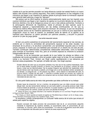 Howard Gardner                                                                                Estructuras de la
                                                   Mente

notable es lo que les permite proceder con tanta eficiencia cuando han estado frente a un nuevo
tablero sólo durante unos cuantos segundos. Pero estos investigadores no han indagado si los
individuos que llegan a ser maestros en ajedrez desde el principio tienen la inclinación especial
para apreciar tales patrones y luego los "agrupan".
     Me parece que es difícil explicar el avance extremadamente rápido que han logrado unos
cuantos individuos que llegan a ser maestros de ajedrez en la primera década de sus vidas, en
términos distintos a los de la inteligencia precoz en una o más esferas pertinentes. Contrario a
la extravagante afirmación de Capablanca, citada al principio de este capítulo, quizá la
inteligencia espacial y logicomatemática son las dobles contribuyentes, en las que su
importancia relativa difiere según cada situación individual. Sin embargo, lo que nos recuerda el
saber popular acerca de los maestros ajedrecistas es que por sí misma la pura capacidad de
imaginación visual no hace al maestro: la verdadera señal de talento en el ajedrez es la
habilidad para relacionar un patrón percibido con patrones pasados, y encubrir la posición
actual en un plan de juego global.
                                      LAS ARTES VISUALESP ACIALES

     Si bien uno podría subestimar el componente del razonamiento espacial en las ciencias, es
evidente por sí misma la centralidad del pensamiento espacial en las artes visuales. Las
empresas de la pintura y la escultura comprenden una sensibilidad exquisita para el mundo
visual y espacial, lo mismo que una habilidad para recrearlo en un diseño de una obra de arte.
También contribuyen determinadas competencias intelectuales adicionales, como la facilidad
para controlar el movimiento motor fino, pero en el ámbito espacial es inherente la condición
indispensable del arte visual.
     Entonces, no es de sorprender que aquello de lo que hablan los artistas se refiera a las
cualidades del mundo perceptible y cómo se pueden captar mejor en la tela. En sus reveladoras
cartas a su hermano Theo, Vincent van Gogh vuelve repetidamente a sus esfuerzos por
dominar estas propiedades. Por ejemplo: al hablar del color, Van Gogh expresa:

         Existen efectos de color que yo encuentro pintados muy rara vez en los cuadros holandeses. Ayer
         por la tarde estaba ocupado pintando un terreno muy pendiente en el bosque, cubierto de hojas
         secas y otras que se desmoronaban. No te puedes imaginar qué alfombra tan espléndida como
         esa de intenso color rojo tirando a castaño, en el fulgor de un sol de atardecer otoñal, templado por
         los árboles. La pregunta era —y me pareció muy difícil— cómo obtener la intensidad del color, la
         enorme fuerza y solidez de ese suelo. Y mientras lo pintaba percibí por primera vez cuánta luz
         había en esa oscuridad, cómo debía uno conservar esa luz al propio tiempo reteniendo el fulgor e
         intensidad de ese color rico.

    En otra parte habla acerca de retos más generales que debe confrontar en su trabajo:

         Existen leyes de proporción, de luz y sombra, de perspectiva que uno debe conocer para poder
         dibujar bien; sia ese conocimiento siempre es una lucha estéril y uno jamás produce nada. Este
         invierno trataré de aprender un poco de anatomía: no puedo hacerlo a un lado durante más tiempo,
         y a la larga podría ser costoso, puesto que sería una pérdida de tiempo.58
    56
          Adrián de Groot y sus colegas describen a los maestros del ajedrez en A. D. de Groot Thought and Cholee
in Chess (La Haya: Mouton, 1965).
     57
        W. Chase y H. Simón estudian al maestro de ajedrez en "The Mind's Eye in Chess", en W. G. Chase, comp.,
Visual Information Processing (Nueva York: Academic Press, 1973).
     El arquitecto y artista contemporáneo Le Corbusier habla acerca de la lucha que encara el
artista para captar los objetos:

         Nuestro concepto del objeto proviene del conocimiento total de él, un conocimiento adquirido
         mediante la experiencia de nuestros sentidos, el conocimiento táctil, el conocimiento dé sus
         materiales, su volumen, perfil, todas sus propiedades. Y la vista de la perspectiva usual sólo actúa
         como el disparador del obturador para la memoria de estas experiencias.59
                                                     167
 